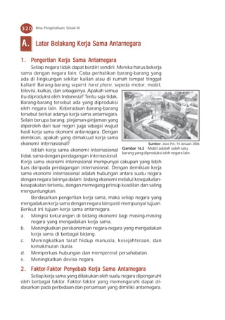 320     Ilmu Pengetahuan Sosial IX



A.      Latar Belakang Kerja Sama Antarnegara

     engertian Kerja       Antarnegar
                               arnegara
1 . Penger tian Kerja Sama Ant arnegar a
     Setiap negara tidak dapat berdiri sendiri. Mereka harus bekerja
sama dengan negara lain. Coba perhatikan barang-barang yang
ada di lingkungan sekitar kalian atau di rumah tempat tinggal
kalian! Barang-barang seperti hand phone, sepeda motor, mobil,
televisi, kulkas, dan sebagainya. Apakah semua
itu diproduksi oleh Indonesia? Tentu saja tidak.
Barang-barang tersebut ada yang diproduksi
oleh negara lain. Keberadaan barang-barang
tersebut berkat adanya kerja sama antarnegara.
Selain berupa barang, pinjaman-pinjaman yang
diperoleh dari luar negeri juga sebagai wujud
hasil kerja sama ekonomi antarnegara. Dengan
demikian, apakah yang dimaksud kerja sama
ekonomi internasional?                                          Sumber: Jawa Pos, 14 Januari 2006
     Istilah kerja sama ekonomi internasional Gambar 16.2 Mobil adalah salah satu
                                                 barang yang diproduksi oleh negara lain.
tidak sama dengan perdagangan internasional.
Kerja sama ekonomi internasional mempunyai cakupan yang lebih
luas daripada perdagangan internasional. Dengan demikian kerja
sama ekonomi internasional adalah hubungan antara suatu negara
dengan negara lainnya dalam bidang ekonomi melalui kesepakatan-
kesepakatan tertentu, dengan memegang prinsip keadilan dan saling
menguntungkan.
     Berdasarkan pengertian kerja sama, maka setiap negara yang
mengadakan kerja sama dengan negara lain pasti mempunyai tujuan.
Berikut ini tujuan kerja sama antarnegara.
a. Mengisi kekurangan di bidang ekonomi bagi masing-masing
     negara yang mengadakan kerja sama.
b. Meningkatkan perekonomian negara-negara yang mengadakan
     kerja sama di berbagai bidang.
c. Meningkatkan taraf hidup manusia, kesejahteraan, dan
     kemakmuran dunia.
d. Memperluas hubungan dan mempererat persahabatan.
e. Meningkatkan devisa negara.

2 . Faktor-Faktor Penyebab Kerja Sama Antarnegar a
                                      Antarnegara
     Setiap kerja sama yang dilakukan oleh suatu negara dipengaruhi
oleh berbagai faktor. Faktor-faktor yang memengaruhi dapat di-
dasarkan pada perbedaan dan persamaan yang dimiliki antarnegara.
 