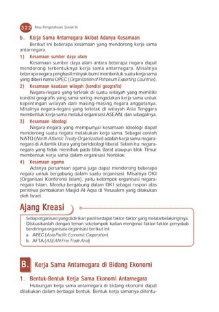322    Ilmu Pengetahuan Sosial IX


b . Kerja Sama Antarnegara Akibat Adanya Kesamaan
     Berikut ini beberapa kesamaan yang mendorong kerja sama
antarnegara.
1 ) Kesamaan sumber daya alam
     Kesamaan sumber daya alam antara beberapa negara dapat
mendorong terbentuknya kerja sama antarnegara. Misalnya
beberapa negara penghasil minyak bumi membentuk suatu kerja sama
yang diberi nama OPEC (Organization of Petroleum Exporting Countries).
2 ) Kesamaan keadaan wilayah (kondisi geografis)
     Negara-negara yang terletak di suatu wilayah yang memiliki
kondisi geografis yang sama sering mengadakan kerja sama untuk
kepentingan wilayah dari masing-masing negara anggotanya.
Misalnya negara-negara yang terletak di wilayah Asia Tenggara
membentuk kerja sama melalui organisasi ASEAN, dan sebagainya.
3 ) Kesamaan ideologi
     Negara-negara yang mempunyai kesamaan ideologi dapat
mendorong suatu negara melakukan kerja sama. Sebagai contoh
NATO (North Atlantic Treaty Organization) adalah kerja sama negara-
negara di Atlantik Utara yang berideologi liberal. Selain itu, negara-
negara yang tidak memihak pada blok Barat ataupun blok Timur
membentuk kerja sama dalam organisasi Nonblok.
4 ) Kesamaan agama
     Adanya persamaan agama juga dapat mendorong beberapa
negara untuk bergabung dalam suatu organisasi. Misalnya OKI
(Organisasi Konferensi Islam), yaitu kelompok organisasi negara-
negara Islam. Mereka bergabung dalam OKI sebagai respon atas
peristiwa pembakaran Masjid Al Aqsa di Yerusalem yang dilakukan
oleh Israel.

Ajang Kreasi
   Setiap organisasi yang didirikan pasti terdapat faktor-faktor yang melatarbelakanginya.
   Diskusikanlah dengan teman sekelompok kalian mengenai faktor-faktor penyebab
   berdirinya organisasi-organisasi berikut ini.
   a. APEC (Asia Pacific Economic Cooperation)
   b. AFTA (ASEAN Free Trade Area)




B.     Kerja Sama Antarnegara di Bidang Ekonomi

1 . Bentuk-Bentuk Kerja Sama Ekonomi Antarnegara
     Hubungan kerja sama antarnegara di bidang ekonomi dapat
dilakukan dalam berbagai bentuk. Bentuk kerja samanya ditentu-
 