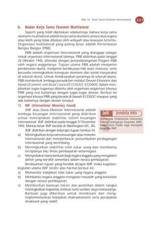Bab 16 Kerja Sama Ekonomi Internasional   327

b . Badan Kerja Sama Ekonomi Multilateral
     Seperti yang telah dijelaskan sebelumnya, bahwa kerja sama
ekonomi multilateral adalah kerja sama ekonomi antara dua negara
atau lebih yang tidak dibatasi oleh wilayah atau kawasan tertentu.
Organisasi multilateral yang paling besar adalah Perserikatan
Bangsa Bangsa (PBB).
     PBB adalah organisasi internasional yang dianggap sebagai
induk organisasi internasional lainnya. PBB didirikan pada tanggal
24 Oktober 1945, ditandai dengan penandatanganan Piagam PBB
oleh negara anggotanya. Tujuan utama PBB adalah menjamin
perdamaian dunia, menjamin berlakunya hak asasi manusia, serta
berusaha meningkatkan kemajuan ekonomi dan sosial masyarakat
di seluruh dunia. Untuk melaksanakan perannya di seluruh dunia,
PBB membentuk lembaga perwakilan melalui Dewan Ekonomi dan
Sosial (Economic and Social Council/ECOSOC). ECOSOC dalam men-
jalankan tugas-tugasnya dibantu oleh organisasi-organisasi khusus
PBB yang erat kaitannya dengan tugas-tugas dewan. Berikut ini
organisasi khusus PBB yang berada di bawah ECOSOC maupun yang
ada kaitannya dengan dewan tersebut.
           International Monet ary
1 ) IMF ( Int ernational Mone t ar y Found )
     IMF atau Dana Moneter Internasional adalah
lembaga keuangan internasional yang didirikan             Jeli Jendela Info
untuk menciptakan stabilitas sistem keuangan Semenjak Indonesia melunasi
internasional. IMF didirikan pada tanggal 27 Desember utang-utangnya kepada IMF,
1945. Markas besar IMF berada di Washington DC, AS. Indonesia tidak lagi menjadi
                                                        anggota IMF.
     IMF didirikan dengan beberapa tujuan berikut ini.
a) Meningkatkan kerja sama keuangan atau moneter
     internasional dan memperlancar pertumbuhan perdagangan
     internasional yang berimbang.
b) Meningkatkan stabilitas nilai tukar uang dan membantu
     terciptanya lalu lintas pembayaran antarnegara.
c) Menyediakan dana bantuan bagi negara anggota yang mengalami
     defisit yang bersifat sementara dalam neraca pembayaran.
     Berdasarkan tujuan yang hendak dicapai IMF, maka kegiatan-
kegiatan utama IMF terdiri atas hal-hal berikut ini.
a) Memonitor kebijakan nilai tukar uang negara anggota.
b) Membantu negara anggota mengatasi masalah yang berkaitan
     dengan neraca pembayaran.
c) Memberikan bantuan teknis dan pelatihan dalam rangka
     meningkatkan kapasitas institusi serta sumber daya manusianya.
     Bantuan juga diberikan untuk mendesain dan meng-
     implementasikan kebijakan makroekonomi serta perubahan
     struktural yang relatif.
 