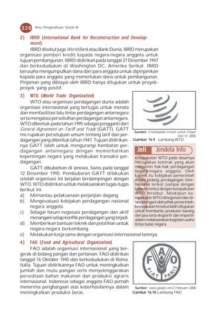 328     Ilmu Pengetahuan Sosial IX

2)   IBRD ( Interna t ional Bank for Reconstruction and Dev elop-
            Internat                                    Develop-
     ment )
     IBRD disebut juga World Bank atau Bank Dunia. IBRD merupakan
organisasi pemberi kredit kepada negara-negara anggota untuk
tujuan pembangunan. IBRD didirikan pada tanggal 27 Desember 1947
dan berkedudukan di Washington DC, Amerika Serikat. IBRD
berusaha mengumpulkan dana dari para anggota untuk dipinjamkan
kepada para anggota yang memerlukan dana untuk pembangunan.
Pinjaman yang dibiayai oleh IBRD hanya ditujukan untuk proyek-
proyek yang positif.
3)                  Tr     Organization
      W T O ( World Tr ade Or ganization )
      WTO atau organisasi perdagangan dunia adalah
organisasi internasional yang bertugas untuk menata
dan memfasilitasi lalu lintas perdagangan antarnegara
serta mengatasi perselisihan perdagangan antarnegara.
WTO dibentuk pada tahun 1995 sebagai pengganti dari
General Agreement on Tariff and Trade (GATT). GATT
                                                         Sumber: Ensiklopedia Umum untuk Pelajar
me-rupakan persetujuan umum tentang tarif dan per-                                  Jilid 10, 2005
dagangan yang dibentuk tahun 1947. Tujuan didirikan- Gambar 16.9 Lambang WTO
nya GATT ialah untuk mengurangi hambatan per-
dagangan antarnegara dengan memerhatikan                  Jeli Jendela Info
kepentingan negara yang melakukan transaksi per- Kesepakatan WTO pada dasarnya
dagangan.                                                merupakan kontrak yang akan
      GATT dibubarkan di Jenewa, Swiss pada tanggal menjamin hak-hak perdagangan
                                                         negara-negara anggota. Oleh
12 Desember 1995. Pembubaran GATT dilakukan karena itu kebijakan pemerintah
setelah organisasi ini berjalan berdampingan dengan dalam bidang perdagangan inter-
WTO. WTO didirikan untuk melaksanakan tugas-tugas nasional terikat (sampai dengan
berikut ini.                                             batas tertentu) dengan kesepakatan
                                                         WTO tersebut. Meskipun ke-
a) Memantau pelaksanaan perjanjian dagang.               sepakatan WTO dinegoisasi dan di-
b) Mengevaluasi kebijakan perdagangan nasional tandatangani oleh pihak pemerintah,
      negara anggota.                                    kesepakatan tersebut lebih ditujukan
c) Sebagai forum negoisasi perdagangan dan aktif untuk membantu produsen barang
                                                         dan jasa serta eksportir dan importir
      menangani setiap konflik perdagangan yang terjadi. dalam melaksanakan kegiatan usaha
d) Memberikan bantuan teknik dan pelatihan untuk lintas batas negara.
      negara-negara berkembang.
e) Melakukan kerja sama dengan organisasi internasional lainnya.
4)    FAO ( Food and Agricultural Organization )
      FAO adalah organisasi internasional yang ber-
gerak di bidang pangan dan pertanian. FAO didirikan
tanggal 16 Oktober 1945 dan berkedudukan di Roma,
Italia. Tujuan didirikannya FAO untuk meningkatkan
jumlah dan mutu pangan serta menyelenggarakan
persediaan bahan makanan dan produksi agraris
internasional. Indonesia sebagai anggota FAO pernah
menerima penghargaan atas keberhasilannya dalam Sumber: www.google.com,2 Februari 2008
meningkatkan produksi beras.                        Gambar 16.10 Lambang FAO
 