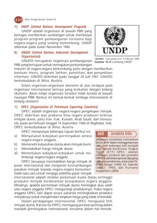 330     Ilmu Pengetahuan Sosial IX

7)   UN DP ( United Nations Development Program )
     UNDP
     UNDP adalah organisasi di bawah PBB yang
bertugas memberikan sumbangan untuk membiayai
program-program pembangunan terutama bagi
negara-negara yang sedang berkembang. UNDP
dibentuk pada bulan November 1965.
8)   UNIDO ( United Nations Industrial Development
     Organization )
                                                     Sumber: www.google.com, 2 Februari 2008
     UNIDO merupakan organisasi pembangunan Gambar 16.12 Lambang UNDP
PBB yang bertujuan untuk memajukan perkembangan
industri di negara-negara berkembang yaitu dengan memberikan
bantuan teknis, program latihan, penelitian, dan penyediaan
informasi. UNIDO didirikan pada tanggal 24 Juli 1967. UNIDO
berkedudukan di Wina, Austria.
     Selain organisasi-organisasi ekonomi di atas terdapat pula
organisasi internasional lainnya yang berkaitan dengan bidang
ekonomi. Akan tetapi organisasi tersebut tidak berada di bawah
naungan PBB. Berikut ini bentuk-bentuk lembaga internasional di
bidang ekonomi.
1)           Organization     Pe troleum
      OPEC ( Or ganization of P e tr oleum Expor ting Countries )
      OPEC adalah organisasi negara-negara pengekspor minyak.
OPEC didirikan atas prakarsa lima negara produsen terbesar
minyak dunia, yaitu Iran, Irak, Kuwait, Arab Saudi, dan Venezu-
ela, pada pertemuan tanggal 14 September 1960 di Baghdad, Irak.
OPEC berkedudukan di Wina, Austria.
      OPEC mempunyai beberapa tujuan berikut ini.
a) Menyatukan kebijakan perminyakan antara
                                                                 Jeli Jendela Info
      negara-negara anggota.                                  Indonesia senantiasa memainkan
                                                              peran aktif dalam keanggotaannya
b) Memenuhi kebutuhan dunia akan minyak bumi. dan telah beberapa kali menjadi
c) Menstabilkan harga minyak dunia.                           tuan rumah Konferensi Tingkat
d) Menentukan kebijakan-kebijakan untuk me- Tinggi (KTT) OPEC. Jabatan
                                                              sekretaris jenderal dan presiden
      lindungi negara-negara anggota.                         OPEC sudah beberapa kali dipegang
      OPEC berupaya menstabilkan harga minyak di oleh orang Indonesia, antara lain Dr.
pasar internasional dan menjamin kesinambungan Erlich Sanger (1969), Dr. Subroto
                                                              (1988 – 1994), dan Purnomo
pasokan minyak kepada negara-negara konsumen. Yusgiantoro (2004).
Salah satu cara untuk menjaga stabilitas pasar minyak
internasional adalah melalui penentuan kuota (batas tertinggi)
produksi minyak berdasarkan kesepakatan negara anggota.
Misalnya, apabila permintaan minyak dunia meningkat atau salah
satu negara anggota OPEC mengurangi produksinya, maka negara
anggota OPEC lain dapat secara sukarela meningkatkan produksi
minyaknya untuk menghindari lonjakan harga yang tidak terkendali.
      Dalam perdagangan internasional, OPEC menguasai 55%
minyak dunia. Karena itu OPEC memegang peranan penting dalam
masalah perminyakan internasional, terutama dalam hal menaik-
 