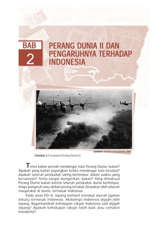 BAB               PERANG DUNIA II DAN
                    PENG ARUHNYA TERHADAP
                    PENGARUHNYA TERHADAP
                         ARUHNY
    2               INDONESIA




                                                 Sumber: Encarta Encyclopedia, 2006
          Gambar 2.1 Suasana Perang Dunia II.



    T   entu kalian pernah mendengar kata Perang Dunia, bukan?
Apakah yang kalian bayangkan ketika mendengar kata tersebut?
Apakah seluruh penduduk saling bertempur dalam waktu yang
bersamaan? Tentu sangat mengerikan, bukan? Yang dimaksud
Perang Dunia bukan karena seluruh penduduk dunia bertempur,
tetapi pengaruh atau akibat perang tersebut dirasakan oleh seluruh
masyarakat di dunia, termasuk Indonesia.
     Pada awal PD II, Jepang berhasil merebut daerah jajahan
Sekutu termasuk Indonesia. Akibatnya Indonesia dijajah oleh
Jepang. Bagaimanakah kehidupan rakyat Indonesia saat dijajah
Jepang? Apakah kehidupan rakyat lebih baik atau semakin
menderita?
 