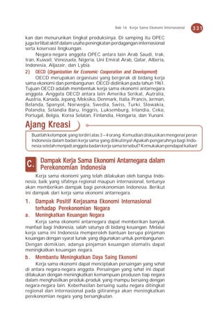 Bab 16 Kerja Sama Ekonomi Internasional   331
kan dan menurunkan tingkat produksinya. Di samping itu OPEC
juga terlibat aktif dalam usaha peningkatan perdagangan internasional
serta koservasi lingkungan.
      Negara-negara anggota OPEC antara lain Arab Saudi, Irak,
Iran, Kuwait, Venezuela, Nigeria, Uni Emirat Arab, Qatar, Alberia,
Indonesia, Aljazair, dan Lybia.
2 ) OECD (Organization for Economic Cooperation and Development)
      OECD merupakan organisasi yang bergerak di bidang kerja
sama ekonomi dan pembangunan. OECD didirikan pada tahun 1961.
Tujuan OECD adalah membentuk kerja sama ekonomi antarnegara
anggota. Anggota OECD antara lain Amerika Serikat, Autralia,
Austria, Kanada, Jepang, Meksiko, Denmark, Italia, Prancis, Jerman,
Belanda, Spanyol, Norwegia, Swedia, Swiss, Turki, Slowakia,
Polandia, Selandia Baru, Inggris, Luksemburg, Irlandia, Ceko,
Portugal, Belgia, Korea Selatan, Finlandia, Hongaria, dan Yunani.

Ajang Kreasi
     Buatlah kelompok yang terdiri atas 3 – 4 orang. Kemudian diskusikan mengenai peran
     Indonesia dalam badan kerja sama yang diikutinya! Apakah pengaruhnya bagi Indo-
     nesia setelah menjadi anggota badan kerja sama tersebut? Kemukakan pendapat kalian!


         Dampak Kerja Sama Ekonomi Antarnegara dalam
C.       Perekonomian Indonesia
     Kerja sama ekonomi yang telah dilakukan oleh bangsa Indo-
nesia, baik yang sifatnya regional maupun internasional, tentunya
akan memberikan dampak bagi perekonomian Indonesia. Berikut
ini dampak dari kerja sama ekonomi antarnegara.
1 . Dampak Positif Kerjasama Ekonomi Internasional
    terhadap Perekonomian Negara
a.    Meningkatkan Keuangan Negara
     Kerja sama ekonomi antarnegara dapat memberikan banyak
manfaat bagi Indonesia, salah satunya di bidang keuangan. Melalui
kerja sama ini Indonesia memperoleh bantuan berupa pinjaman
keuangan dengan syarat lunak yang digunakan untuk pembangunan.
Dengan demikian, adanya pinjaman keuangan otomatis dapat
meningkatkan keuangan negara.
    Membantu                          Ekonomi
b . Membant u Meningkatkan Daya Saing Eko nomi
     Kerja sama ekonomi dapat menciptakan persaingan yang sehat
di antara negara-negara anggota. Persaingan yang sehat ini dapat
dilakukan dengan meningkatkan kemampuan produsen tiap negara
dalam menghasilkan produk-produk yang mampu bersaing dengan
negara-negara lain. Keberhasilan bersaing suatu negara ditingkat
regional dan internasional pada gilirannya akan meningkatkan
perekonomian negara yang bersangkutan.
 