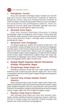 332    Ilmu Pengetahuan Sosial IX


c.   Meningkatkan Investasi
     Kerja sama ekonomi antarnegara dapat menjadi cara menarik
bagi para investor untuk menanamkan modalnya di Indonesia.
Banyaknya investor yang mau menginvestasikan modalnya di
Indonesia dapat menjadi peluang bagi Indonesia untuk meningkat-
kan perekonomian dan pembangunan Indonesia. Selain itu,
banyaknya investasi dapat juga menambah lapangan kerja baru,
sehingga jumlah pengangguran dapat berkurang.
d . Menambah Devisa Negara
     Kerja sama ekonomi antarnegara khususnya di bidang
perdagangan dapat meningkatkan devisa negara. Devisa diperoleh
dari kegiatan ekspor barang. Semakin luas pasar akan semakin banyak
devisa yang diperoleh negara, sehingga dapat memperlancar
pembangunan negara.
e.   Memperkuat Posisi Perdagangan
      Persaingan dagang di tingkat internasional sangat berat. Hal
ini disebabkan adanya berbagai aturan dan hambatan perdagangan
di setiap negara. Untuk itu perlu adanya kerja sama ekonomi. Sehingga
dalam kerja sama tersebut perlu dibuat aturan per-dagangan yang
menguntungkan negara-negara anggotanya. Dengan demikian adanya
aturan tersebut dapat memperlancar kegiatan ekspor dan impor dan
menciptakan perdagangan yang saling menguntungkan. Akibatnya
posisi perdagangan dalam negeri semakin kuat.

2 . Dampak Negatif Kerjasama Ekonomi Internasional
    terhadap Perekonomian Negara
a.   Ketergantungan dengan Negara Lain
    Banyaknya pinjaman modal dari luar negeri daspat membuat
Indonesia selalu tergantung pada bantuan negara lain. Hal ini akan
menyebabkan Indonesia tidak dapat menggembangkan pembangunan
yang lebih baik.
    Inter
        ervensi        Ter
                        erhadap Kebijak Ekonomi
                                  ebijakan
b . Int er vensi Asing Ter hadap Kebijak an Ek onomi
    Indonesia
    Sikap ketergantungan yang semakin dalam pada negara lain,
dapat menyebabkan negara lain berpeluang melakukan campur tangan
pada kebijakan-kebijakan ekonomi yang dilakukan oleh pemerintah
Indonesia. Jika kebijakan-kebijakan yang diambil pemerintah mendapat
campur tangan negara lain, hal ini dapat merugikan rakyat.
c.   Masukn y a Tenaga Asing k e Indonesia
     Masukny Tenaga          ke
     Alih teknologi yang timbul dari kerja sama ekonomi antar-
negara memberi peluang masuknya tenaga kerja asing ke Indonesia.
Jika hal ini terjadi tenaga kerja Indonesia menjadi tersingkir dan
dampak-nya terjadi banyaknya pengangguran.
 