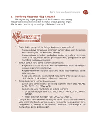 Bab 16 Kerja Sama Ekonomi Internasional   333

d . Mendorong Masyarakat Hidup Konsumtif
     Barang-barang impor yang masuk ke Indonesia mendorong
masyarakat untuk mencoba dan memakai produk-produk impor.
Hal ini akan mendorong munculnya pola hidup konsumtif.




   *   Faktor-faktor penyebab timbulnya kerja sama internasional.
       - Karena adanya persamaan: kesamaan sumber daya alam, kesamaan
           keadaan wilayah, dan kesamaan ideologi.
       - Karena adanya perbedaan: perbedaan sumber daya alam, perbedaan
           iklim dan kesuburan tanah, perbedaan ilmu pengetahuan dan
           teknologi, perbedaan ideologi.
   *   Bentuk-bentuk kerja sama ekonomi antarnegara:
       - Kerja sama ekonomi bilateral: kerja sama ekonomi antara satu negara
           dengan negara tertentu lainnya.
       - Kerja sama ekonomi regional: kerja sama antara beberapa negara dalam
           satu kawasan.
       - Kerja sama ekonomi internasional: kerja sama antara negara-negara
           di dunia dan tidak terbatas dalam satu kawasan.
   *   Badan kerja sama ekonomi antarnegara:
       - Badan kerja sama regional di bidang ekonomi terdiri atas ASEAN,
           AFTA, APEC, EU, EFTA, ADB.
       - Badan kerja sama multilateral di bidang ekonomi.
           * Di bawah naungan PBB: IMF, IBRD, WTO, FAO, ILO, IFC, UNDP,
               UNIDO.
           * Tidak di bawah naungan PBB: OPEC, CGI, OECD.
   *   Dampak kerja sama ekonomi antarnegara dalam perekonomian Indonesia,
       yaitu meningkatkan keuangan negara, membantu meningkatkan daya
       saing ekonomi, meningkatkan investasi, menambah devisa negara, dan
       memperkuat posisi perdagangan.
 