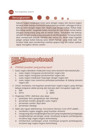 334   Ilmu Pengetahuan Sosial IX



  Renungkanlah!

       Sebuah negara melakukan kerja sama dengan negara lain karena negara
       tersebut tidak mampu memenuhi kebutuhannya sendiri, sehingga ia harus
       bekerja sama dengan negara lain. Begitu juga dengan kalian. Kalian tidak
       bisa hidup sendiri. Janganlah kalian menutup diri dari teman-teman kalian
       ataupun orang-orang yang ada di sekitar kalian. Terbukalah dan bekerja
       samalah dengan orang-orang yang ada di sekeliling kalian. Tentunya kalian
       akan memperoleh banyak manfaat dari semua itu. Akan tetapi ingatlah
       jangan sampai kalian bekerja sama dalam hal-hal yang tidak baik. Hal
       tersebut tidak akan memberikan manfaat apapun bagi diri kalian, bahkan
       dapat merugikan dirimu sendiri.




A.    Pilihlah jawaban yang paling tepat!
  1. Suatu negara dikatakan melakukan kerja sama ekonomi internasional jika ... .
     a. suatu negara menguasai perekonomian negara lain
     b. suatu negara menguasai perekonomian negara lain
     c. suatu negara melakukan hubungan dengan negara lain
     d. suatu negara mau menerima perbedaan-perbedaan di bidang ekonomi
         negara lain
  2. Untuk membantu meringankan penderitaan negara-negara yang ditimpa
     bahaya kelaparan akibat perang dan bencana alam merupakan tugas dari ...
     a. IMF                           c. FAO
     b. WTO                           d. IBRD
  3. Organisasi OPEC didirikan atas dasar ... .
     a. perbedaan ilmu pengetahuan dan teknologi
     b. persamaan kondisi geografis suatu negara
     c. persamaan sumber daya alam
     d. persamaan ideologi
  4. Salah satu tujuan didirikannya International Monetary Fund (IMF) adalah ... .
     a. membantu negara anggota yang kesulitan ekonomi
     b. mengurangi atau menghilangkan bea tarif yang menghambat perdagangan
     c. menghindarkan persaingan untuk membiayai program pembangunan,
         terutama bagi negara-negara berkembang
     d. memberikan sumbangan untuk membiayai program pembangunan,
         terutama bagi negara-negara berkembang
 