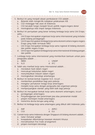 Bab 16 Kerja Sama Ekonomi Internasional   335


 5. Berikut ini yang menjadi alasan pembubaran CGI adalah ... .
    a. Belanda telah mengkritik kebijakan pelaksanaan KB
    b. CGI melanggar hak asasi di Indonesia
    c. CGI berubah fungsi menjadi forum politik negara-negara donor
    d. meningkatnya nilai impor bangsa Indonesia
 6. Berikut ini pernyataan yang benar tentang lembaga kerja sama Uni Eropa,
    yaitu ... .
    a. Uni Eropa merupakan organisasi kerja sama internasional yang terbatas
        pada bidang perdagangan
    b. Uni Eropa merupakan lembaga kerja sama ekonomi antara negara-negara
        Eropa yang tidak termasuk MEE
    c. Uni Eropa merupakan lembaga kerja sama regional di bidang ekonomi
        dan politik negara Eropa
    d. Uni Eropa merupakan lembaga kerja sama internasional di bidang pangan
        dan politik
 7. Lembaga kerja sama internasional yang memberikan bantuan untuk para
    pengusaha adalah ... .
    a. IBRD                         c. UNDP
    b. ILO                          d. IFC
 8. Salah satu manfaat kerja sama internasional adalah... .
    a. meratakan hasil dalam negeri
    b. mencukupi kebutuhan dalam negeri
    c. menumbuhkan industri dalam negeri
    d. meningkatkan teknologi antarbangsa
 9. Berikut ini bentuk-bentuk kegiatan ILO, kecuali ... .
    a. memberikan pendidikan bagi para pekerja
    b. mengatur pertukaran tenaga kerja antarnegara
    c. menjalin kerja sama dengan pengusaha dan organisasi pekerja
    d. memperjuangkan standar yang lebih baik bagi pekerja
10. Berikut ini merupakan bentuk kerja sama ekonomi antarnegara, kecuali ...
    a. perdagangan antarnegara
    b. Penyelenggaraan dan penerimaan jasa atau penanaman modal
    c. pinjam meminjam modal antarnegara
    d. menerima devisa berupa uang asing
11. Berikut ini lembaga kerja sama antarnegara yang diikuti oleh Indonesia yaitu
    ... .
    a. IMF                             c. APEC
    b. CGI                             d. EU
12. Contoh kerja sama Indonesia dengan Singapura di bidang ekonomi adalah...
    a. tukar menukar pelajar
    b. kesepakatan dibentuknya kawasan ekonomi khusus
    c. merealisasikan free trade arrangement
    d. pinjam meminjam teknologi
 
