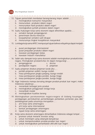 336   Ilmu Pengetahuan Sosial IX



 13. Tujuan pemerintah membatasi barang-barang impor adalah ... .
     a. meningkatkan konsumsi masyarakat
     b. menurunkan produksi dalam negeri
     c. menurunkan hasil produksi dalam negeri
     d. meningkatkan jumlah produksi dalam negeri
 14. Suatu hubungan kerja sama ekonomi dapat dihentikan apabila ... .
     a. semakin banyak pengangguran
     b. penerimaan devisa menurun
     c. kesepahaman semakin sulit dicapai
     d. menurunnya tingkat kesejahteran masyarakat
 15. Lembaga kerja sama APEC mempunyai tujuan bahwa wilayahnya dapat menjadi
     ... .
     a. pusat perdagangan internasional
     b. pusat penjualan produksi dalam negeri
     c. kawasan perdagangan bebas
     d. kawasan industri manufaktur
 16. Salah satu dampak kerja sama ekonomi adalah meningkatkan produktivitas
     negara. Peningkatan produktivitas ini dapat mengurangi ... .
     a. pengangguran                   c. devisa
     b. pendapatan negara              d. pinjaman
 17. Suatu pinjaman disebut pinjaman lunak jika ... .
     a. jumlah pinjaman sedikit, bunga rendah
     b. masa pembayaran jangka panjang, bunga rendah
     c. masa pembayaran jangka pendek, bunga tinggi
     d. masa pembayaran jangka pendek, bunga tinggi
 18. Agar Indonesia mampu bersaing dengan produk-produk luar negeri, maka
     Indonesia sebaiknya ... .
     a. menambah berbagai jenis produk
     b. meningkatkan penggunaan tenaga kerja
     c. menambah modal
     d. meningkatkan kualitas barang
 19. Meningkatkan perekonomian negara-negara di bidang keuangan,
     perdagangan, perindustrian, pertambangan, perbankan, pertanian, jasa, dan
     pembangunan pada umumnya merupakan ... .
     a. arti kerja sama antarnegara
     b. arti kerja sama internasional
     c. bentuk perdagangan antarnegara
     d. tujuan kerja sama antarnegara
20.   Kerja sama ekonomi antarnegara dimanfaatkan Indonesia sebagai tempat ... .
      a. promosi untuk menarik investor asing
      b. untuk meminjam uang sebanyak-banyaknya
      c. untuk memperkenalkan produk-produk luar negeri
      d. untuk meningkatkan pemanfaatan ahli-ahli luar negeri
 