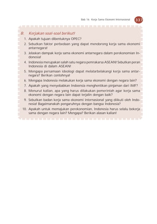 Bab 16 Kerja Sama Ekonomi Internasional   337


B.     Kerjakan soal-soal berikut!
     1. Apakah tujuan dibentuknya OPEC?
     2. Sebutkan faktor perbedaan yang dapat mendorong kerja sama ekonomi
        antarnegara!
     3. Jelaskan dampak kerja sama ekonomi antarnegara dalam perekonomian In-
        donesia!
     4. Indonesia merupakan salah satu negara pemrakarsa ASEAN! Sebutkan peran
        Indonesia di dalam ASEAN!
     5. Mengapa persamaan ideologi dapat melatarbelakangi kerja sama antar-
        negara? Berikan contohnya!
     6. Mengapa Indonesia melakukan kerja sama ekonomi dengan negara lain?
     7. Apakah yang menyebabkan Indoensia menghentikan pinjaman dari IMF?
     8. Menurut kalian, apa yang harus dilakukan pemerintah agar kerja sama
        ekonomi dengan negara lain dapat terjalin dengan baik?
     9. Sebutkan badan kerja sama ekonomi internasional yang diikuti oleh Indo-
        nesia! Bagaimanakah pengaruhnya dengan bangsa Indonesia?
 10. Apakah untuk memajukan perekonomian, Indonesia harus selalu bekerja
     sama dengan negara lain? Mengapa? Berikan alasan kalian!
 