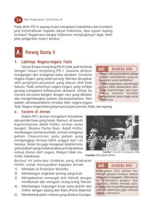 26    Ilmu Pengetahuan Sosial Kelas IX

Pada akhir PD II Jepang mulai mengalami kekalahan dan memberi
janji kemerdekaan kepada rakyat Indonesia. Apa tujuan Jepang
tersebut? Bagaimana bangsa Indonesia menyikapinya? Agar lebih
jelas pelajarilah materi berikut.



 A.     Perang Dunia II
1 . Lahirnya Negara-negara Fasis
      Situasi Eropa menjelang PD II tidak jauh berbeda
dengan situasi menjelang PD I. Suasana diliputi               Jeli Jendela Info
ketegangan dan keinginan balas dendam, terutama - Paham ultranasionalisme adalah
                                                               paham nasionalisme yang di-
negara-negara yang kalah perang. Mereka dirugikan              terapkan secara berlebihan.
oleh perjanjian-perjanjian yang dibuat oleh blok - Dalam negara fasis, kepentingan
Sekutu. Pada umumnya negara-negara yang terlibat               negara lebih diutamakan dari-
perang mengalami kehancuran ekonomi. Untuk itu                 pada kepentingan apa pun.
                                                               Rakyat dituntut memiliki
mereka berusaha bangkit dengan cara yang diktator              pengorbanan yang tinggi untuk
dan mengembangkan paham ultranasionalisme. Dari                negaranya.
paham ultranasionalisme tersebut lahir negara-negara
fasis. Negara-negara fasis yang muncul yaitu Jerman, Italia, dan Jepang.
a.    Fasisme di Jerman
     Dalam PD I Jerman mengalami kekalahan
dan penderitaan yang hebat. Namun, di bawah
kepemimpinan Adolf Hittler Jerman mulai
bangkit. Melalui Partai Nazi, Adolf Hittler
membangun Jerman kembali. Jerman menganut
paham Chauvinisme yaitu paham yang
menganggap dirinya lebih unggul dari ras
lainnya. Selain itu juga menganut totaliterisme
yaitu paham yang melaksanakan prinsip bahwa
semua diutus oleh negara. Rakyat tidak me-                   Sumber: Encarta Encyclopedia, 2006
miliki kebebasan.                                Gambar 2.2 Adolf Hittler

Berikut ini beberapa tindakan yang dilakukan
Hittler untuk mewujudkan kejayaan Jerman.                 Jeli Jendela Info
1) Menolak isi Perjanjian Versailes.
                                                       Pada tahun 1923, Hittler me-
2) Membangun angkatan perang yang kuat.                mimpin gerakan revolusi, namun
3) Mengobarkan semangat anti-Yahudi dengan mengalami kegagalan. Oleh karena
     membunuh dan mengusir orang-orang Yahudi. itu ia dihukum penjara. auto-
                                                       dipenjara, Hittler menulis
                                                                                        Saat

4) Membangun hubungan kerja sama politik dan biografi Mein Kampf (Perjuanganku)
     militer dengan Jepang dan Italia (Poros Roberto). yang di dalamnya juga memuat
                                                       konsep Lebensraum.
5) Membentuk polisi rahasia yang disebut Gestapo.
 
