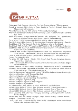 Daftar Pustaka   341



      DAFTAR PUSTAKA
      DAFTAR PUSTAKA

Abdulsyani. 2002. Sosiologi - Skematika, Teori, dan Terapan. Jakarta: PT Bumi Aksara.
Agus Dwi Martono. 1998. Kartografi Dasar. Surakarta: Fakultas Geografi Universitas
        Muhammadiyah Surakarta.
Album Pahlawan Bangsa. 2004. Jakarta: PT Mutiara Sumber Widya.
Andrew Hasan dan Barbara Taylor. 1998. Perancang Muda - Peta. Semarang: PT Mandira
        Jaya Abadi.
Badan Koordinasi Keluarga Berencana Nasional. 2001. Kumpulan Data Kependudukan,
        Keluarga Berencana, dan Keluarga Sejahtera. Jakarta: Kantor BKKBN.
Curry, Jeffrey E. 2001. Memahami Ekonomi Internasional. Jakarta: Penerbit PPM.
Dake, C.A. Antoni. 2006. Sukarno File, Kronologi Suatu Keruntuhan. Jakarta: Aksara Karunia.
Depdikbud. 1998. Atlas Indonesia, Dunia, dan Budayanya. Jakarta: Depdikbud.
Depdikbud. 1999. Kurikulum 1994 Suplemen GBPP Pelajaran IPS. Jakarta: Ditjendikdasmen.
Depdiknas. 2003. Kurikulum 2004 Mata Pelajaran Geografi untuk SMP dan MTs. Jakarta:
        Pusat Kurikulum Depdiknas.
Depdiknas.2006. Standar Kompetensi dan Komptensi Dasar Mata Pelajaran Ilmu Pengetahuan
        Sosial SMP/MTs. Jakarta: Pusat Kurikulum Badan Penelitian dan Pengembangan.
Deplu RI. 2000. Panduan Museum Konferensi Asia Afrika. Bandung: Balitbang Deplu.
Encarta Encyclopedia. 2006
Fic, Victor M. 2005. Kudeta 1 Oktober 1965, Sebuah Studi Tentang Konspirasi. Jakarta:
        Yayasan Obor Indonesia.
Hendra Halwani.2005.Ekonomi Internasional dan Globalisasi Ekonomi, Edisi Kedua. Bogor:
        Ghalia Indonesia.
Herman Darmawi. 2006. Pasar Finansial dan Lembaga-Lembaga Finansial. Jakarta: PT Buana Aksara
Himawan Soetanto.2006.Yogyakarta 19 Desember 1948 jenderal spoor versus jenderal
        Soedirman. Jakarta: Gramedia Pustaka Utama.
http://id.shuoong.com/humanities/h_history/1142367-Pendudukan-Jepang-di-Indonesia.
http://id.wikipedia.org.wiki/Gerakan_Non-Blok
http://id/wikipedia.org/wiki/perbankan
http:/id/wikipedia.org/wiki/Lembaga Keuangan Bank
http://id/wikipedia.org/wiki/Uang
http://id/wikipedia.org/wiki/uang/uang giral
http://id/wikipedia.org/deposito
Ida Bagoes Mantra. 2003. Demografi Umum. Yogyakarta: Pustaka Pelajar.
Internet. 2004. Wikipedia, Internet Bebas Berbahasa Indonesia, Geografi Asia Tenggara.
Internet. 2004. Wikipedia, Internet Bebas Berbahasa Indonesia, Geografi Australia.
Internet. 2004. Wikipedia, Internet Bebas Berbahasa Indonesia, Geografi Selandia Baru.
James Luhulima. 2005. Hari-Hari Terpanjang Menjelang Mundurnya Presiden Soeharto.
        Jakarta: Kompas.
Kasmir. 2004. Bank dan Lembaga Keuangan Lainnya. Jakarta: PT Raja Grafindo Persada
Kompas, 13 Desember 2005 hal. 10.
Leo Agung S. 2005. “Kerusuhan Sosial di Surakarta 1998” Dalam Kajian Sejarah Mikro Sebagai
        Muatan Lokal. Surakarta: UNS Press.
 