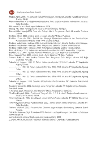342     Ilmu Pengetahuan Sosial Kelas IX


Mabes ABRI. 2000. Tri Komando Rakyat Pembebasan Irian Barat. Jakarta: Pusat Sejarah dan
        Tradisi ABRI.
Marwati Djoenet P. & Nugroho Noto Susanto. 1993. Sejarah Nasional Indonesia VI. Jakarta:
        Balai Pustaka.
Microsoft Encarta Ensiclopedia Deluxe, 2004.
Ojong, P.K. 2001. Perang Pasifik. Jakarta: Penerbit Buku Kompas.
Permadi Gandapraja.2004.Dasar dan Prinsip Jakarta Pengawasan Bank.: Gramedia Pustaka
        Utama
Pollock, Steve. 2000. Jendela Iptek - Ekologi. Jakarta:PT Balai Pustaka.
Raillon, Francois. 1989. Politik dan Ideologi Mahasiswa Indonesia dan Pembentukan
        Konsolidasi Orde Baru 1966-1974. Jakarta: LP3ES.
Redaksi Indonesian Heritage. 2002. Manusia dan Lingkungan. Jakarta: Grolier Internasional.
Redaksi Indonesian Heritage. 2002. Margasatwa. Jakarta: Grolier Internasional.
Redaksi Indonesian Heritage. 2002. Tetumbuhan. Jakarta: Grolier Internasional.
Reid, Anthony. 1974. Indonesian National Revolution 1945-1950. Australia: Longman.
Ricklefs, M.C. 2005. Sejarah Indonesia Modern 1200-2004. Yogyakarta: Serambi.
Rose, Sussane Van. 2000. Jendela Iptek - Bumi. Jakarta: PT Balai Pustaka.
Sadono Sukirno. 2004. Makro Ekonomi Teori Pengantar Edisi Ketiga. Jakarta: PT Raja
        Grafindo Persada.
Sekretariat Negara. 1981. 30 Tahun Indonesia Merdeka 1945-1949. Jakarta: PT Jayakarta
        Agung Offset.
–––––––––––. 1981. 30 Tahun Indonesia Merdeka 1950-1964. Jakarta: PT Jayakarta Agung
        Offset.
–––––––––––. 1981. 30 Tahun Indonesia Merdeka 1965-1973. Jakarta: PT Jayakarta Agung
        Offset.
–––––––––––. 1981. 30 Tahun Indonesia Merdeka 1974-1975. Jakarta: PT Jayakarta Agung
        Offset.
Sekretariat Negara. 1994. Gerakan 30 September Pemberontakan PKI. Jakarta: Sekretariat
        Negara.
Soerjono Soekanto. 2002. Sosiologi, suatu Pengantar. Jakarta: PT Raja Grafindo Persada.
Sumber Internet
T. Gilarso. 2004. Pengantar Ilmu Ekonomi Makro. Yogyakarta: Kanisius.
Tim Ensiklopedi. 2006. Ensiklopedi Geografi Jilid 1, 2, 3, 4, dan 5. Terjemahan Indonesia.
        Jakarta: PT Lantera Abadi.
Tim Ensiklopedi. 2005. Ensiklopedi Umum Untuk Pelajar. Jakarta: PT Ikhtiar Baru van
        Hoeve.
Tim Penyusun Kamus Pusat Bahasa. 2002. Kamus Besar Bahasa Indonesia. Jakarta: PT
        Balai Pustaka.
Todaro, Michael. 2002. Pertumbuhan Ekonomi Negara-Negara Berkembang. Jakarta: Bumi
        Aksara.
Totok Budisantoso, Sigit Triandaru.2006.Bank dan Lembaga Keuangan Lain. Jakarta: Salemba
www.bps.go.id
www.deplu.go.id.download.asean-selayang-pandang 2007
Z.Dunil.2004.Kamus Istilah Perbankan Indonesia Jakarta.: Gramedia Pustaka Utama
 