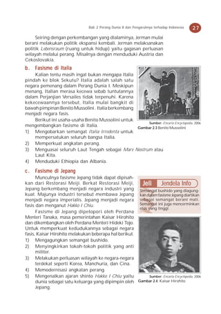 Bab 2 Perang Dunia II dan Pengaruhnya terhadap Indonesia   27
     Seiring dengan perkembangan yang dialaminya, Jerman mulai
berani melakukan politik ekspansi kembali. Jerman melaksanakan
politik Lebensraum (ruang untuk hidup) yaitu gagasan perluasan
wilayah melalui perang. Misalnya dengan menduduki Austria dan
Cekoslovakia.
b . Fasisme di Italia
    Kalian tentu masih ingat bukan mengapa Italia
pindah ke blok Sekutu? Italia adalah salah satu
negara pemenang dalam Perang Dunia I. Meskipun
menang, Italian merasa kecewa sebab tuntutannya
dalam Perjanjian Versailes tidak terpenuhi. Karena
kekecewaannya tersebut, Italia mulai bangkit di
bawah pimpinan Benito Mussolini . Italia berkembang
menjadi negara fasis.
    Berikut ini usaha-usaha Benito Mussolini untuk
                                                        Sumber: Encarta Encyclopedia, 2006
mengembangkan fasisme di Italia.                    Gambar 2.3 Benito Mussolini
1) Mengobarkan semangat Italia Irredenta untuk
    mempersatukan seluruh bangsa Italia.
2) Memperkuat angkatan perang.
3) Menguasai seluruh Laut Tengah sebagai Mare Nostrum atau
    Laut Kita.
4) Menduduki Ethiopia dan Albania.

c.   Fasisme di Jepang
      Munculnya fasisme Jepang tidak dapat dipisah-
kan dari Restorasi Meiji. Berkat Restorasi Meiji,        Jeli Jendela Info
Jepang berkembang menjadi negara industri yang Semangat bushido yang diagung-
kuat. Majunya industri tersebut membawa Jepang kan dalam fasisme Jepang diartikan
menjadi negara imperialis. Jepang menjadi negara sebagai semangat berani mati.
fasis dan menganut Hakko I Chiu.                       Semangat ini juga mencerminkan
                                                       etos yang tinggi.
      Fasisme di Jepang dipelopori oleh Perdana
Menteri Tanaka, masa pemerintahan Kaisar Hirohito
dan dikembangkan oleh Perdana Menteri Hideki Tojo.
Untuk memperkuat kedudukannya sebagai negara
fasis, Kaisar Hirohito melakukan beberapa hal berikut.
1) Mengagungkan semangat bushido.
2) Menyingkirkan tokoh-tokoh politik yang anti
      militer.
3) Melakukan perluasan wilayah ke negara-negara
      terdekat seperti Korea, Manchuria, dan Cina.
4) Memodernisasi angkatan perang.
5) Mengenalkan ajaran shinto Hakko I Chiu yaitu              Sumber: Encarta Encyclopedia, 2006
      dunia sebagai satu keluarga yang dipimpin oleh Gambar 2.4 Kaisar Hirohito
      Jepang.
 