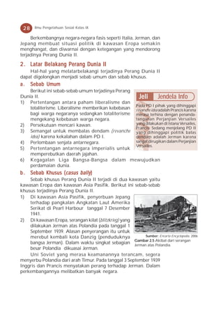 28    Ilmu Pengetahuan Sosial Kelas IX

     Berkembangnya negara-negara fasis seperti Italia, Jerman, dan
Jepang membuat situasi politik di kawasan Eropa semakin
menghangat, dan diwarnai dengan ketegangan yang mendorong
terjadinya Perang Dunia II.

2 . Latar Belakang Perang Dunia II
    Hal-hal yang melatarbelakangi terjadinya Perang Dunia II
dapat digolongkan menjadi sebab umum dan sebab khusus.
a.    Sebab Umum
    Berikut ini sebab-sebab umum terjadinya Perang
Dunia II.                                             Jeli Jendela Info
1) Pertentangan antara paham liberalisme dan
                                                    Pada PD I pihak yang dihinggapi
    totaliterisme. Liberalisme memberikan kebebasan revanche idea adalah Prancis karena
    bagi warga negaranya sedangkan totaliterisme merasa terhina dengan penanda-
    mengekang kebebasan warga negara.               tanganan Perjanjian Versailes
2) Persekutuan mencari kawan.                       yang dilakukan di Istana Versailes,
                                                    Prancis. Sedang menjelang PD II
3) Semangat untuk membalas dendam (revanche yang dihinggapi politik balas
    idea) karena kekalahan dalam PD I.              dendam adalah Jerman karena
4) Perlombaan senjata antarnegara.                  sangat dirugikan dalam Perjanjian
                                                    Versailes.
5) Pertentangan antarnegara imperialis untuk
    memperebutkan daerah jajahan.
6) Kegagalan Liga Bangsa-Bangsa dalam mewujudkan
    perdamaian dunia.
b . Sebab Khusus ( casus bally )
    Sebab khusus Perang Dunia II terjadi di dua kawasan yaitu
kawasan Eropa dan kawasan Asia Pasifik. Berikut ini sebab-sebab
khusus terjadinya Perang Dunia II.
1) Di kawasan Asia Pasifik, penyerbuan Jepang
    terhadap pangkalan Angkatan Laut Amerika
    Serikat di Pearl Harbour tanggal 7 Desember
    1941.
2) Di kawasan Eropa, serangan kilat (blitzkrieg) yang
    dilakukan Jerman atas Polandia pada tanggal 1
    September 1939. Alasan penyerangan itu untuk
    merebut kembali kota Danzig (penduduknya              Sumber: Encarta Encyclopedia, 2006
                                                      Gambar 2.5 Akibat dari serangan
    bangsa Jerman). Dalam waktu singkat sebagian Jerman atas Polandia.
    besar Polandia dikuasai Jerman.
    Uni Soviet yang merasa keamanannya terancam, segera
menyerbu Polandia dari arah Timur. Pada tanggal 3 September 1939
Inggris dan Prancis menyatakan perang terhadap Jerman. Dalam
perkembangannya melibatkan banyak negara.
 