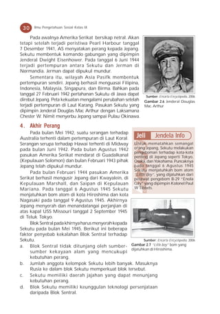30    Ilmu Pengetahuan Sosial Kelas IX

      Pada awalnya Amerika Serikat bersikap netral. Akan
tetapi setelah terjadi peristiwa Pearl Harbour tanggal
7 Desember 1941, AS menyatakan perang kepada Jepang.
Sekutu membentuk komando gabungan yang dipimpin
Jenderal Dwight Eisenhower. Pada tanggal 6 Juni 1944
terjadi pertempuran antara Sekutu dan Jerman di
Normandia. Jerman dapat dipukul mundur.
      Sementara itu, wilayah Asia Pasifk membentuk
pertempuran sendiri. Jepang berhasil menguasai Filipina,
Indonesia, Malaysia, Singapura, dan Birma. Bahkan pada
tanggal 27 Februari 1942 pertahanan Sukutu di Jawa dapat Sumber: Encarta Encyclopedia, 2006
direbut Jepang. Peta kekuatan mengalami perubahan setelah Gambar 2.6 Jenderal Douglas
terjadi pertempuran di Laut Karang. Pasukan Sekutu yang Mac. Arthur
dipimpin Jenderal Douglas Mac Arthur dengan Laksamana
Chester W. Nimit menyerbu Jepang sampai Pulau Okinawa.

4 . Akhir Perang
     Pada bulan Mei 1942, suatu serangan terhadap
Australia terhenti dalam pertempuran di Laut Koral.      Jeli Jendela Info
Serangan serupa terhadap Hawai terhenti di Midway Untuk mematahkan semangat
pada bulan Juni 1942. Pada bulan Agustus 1942 orang Jepang, Sekutu melakukan
                                                       pengeboman terhadap kota-kota
pasukan Amerika Serikat mendarat di Guadalkanal penting di Jepang seperti Tokyo,
(Kepulauan Solomon) dan bulan Februari 1943 pihak Osaka, dan Yokohama. Puncaknya
Jepang telah dipukul mundur.                           pada tanggal 6 Agustus 1945
                                                       Sekutu menjatuhkah bom atom
     Pada bulan Februari 1944 pasukan Amerika “Little Boy”, yang dijatuhkan dari
Serikat berhasil mengusir Jepang dari Kwayalein, di pesawat pengebom B-29 “Enola
Kepulauan Marshall, dan Saipan di Kepulauan Gay” yang dipimpin Kolonel Paul
Mariana. Pada tanggal 6 Agustus 1945 Sekutu W Tibbets.
menjatuhkan bom atom di kota Hiroshima dan kota
Nagasaki pada tanggal 9 Agustus 1945. Akhirnya
Jepang menyerah dan menandatangai perjanjian di
atas kapal USS Missouri tanggal 2 September 1945
di Teluk Tokyo.
     Blok Sentral pada khirnya harus menyerah kepada
Sekutu pada bulan Mei 1945. Berikut ini beberapa
faktor penyebab kekalahan Blok Sentral terhadap
Sekutu.                                                     Sumber: Encarta Encyclopedia, 2006
a. Blok Sentral tidak ditunjang oleh sumber- Gambar 2.7 “Litle boy” bom yang
                                                     dijatuhkan di Hiroshima.
     sumber kekayaan alam yang mencukupi
     kebutuhan perang.
b. Jumlah anggota kelompok Sekutu lebih banyak. Masuknya
     Rusia ke dalam blok Sekutu memperkuat blok tersebut.
c. Sekutu memiliki daerah jajahan yang dapat menunjang
     kebutuhan perang.
d. Blok Sekutu memiliki keunggulan teknologi persenjataan
     daripada Blok Sentral.
 