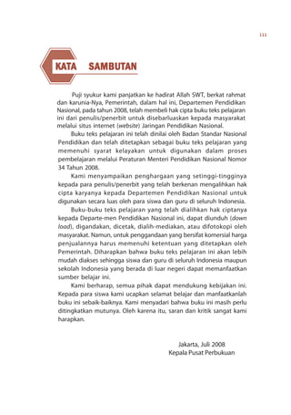 iii




KATA
KAT        S AMBUTAN
           SAMBUT
             AMBUTAN

      Puji syukur kami panjatkan ke hadirat Allah SWT, berkat rahmat
dan karunia-Nya, Pemerintah, dalam hal ini, Departemen Pendidikan
Nasional, pada tahun 2008, telah membeli hak cipta buku teks pelajaran
ini dari penulis/penerbit untuk disebarluaskan kepada masyarakat
melalui situs internet (website) Jaringan Pendidikan Nasional.
      Buku teks pelajaran ini telah dinilai oleh Badan Standar Nasional
 Pendidikan dan telah ditetapkan sebagai buku teks pelajaran yang
 memenuhi syarat kelayakan untuk digunakan dalam proses
 pembelajaran melalui Peraturan Menteri Pendidikan Nasional Nomor
 34 Tahun 2008.
      Kami menyampaikan penghargaan yang setinggi-tingginya
 kepada para penulis/penerbit yang telah berkenan mengalihkan hak
 cipta karyanya kepada Departemen Pendidikan Nasional untuk
 digunakan secara luas oleh para siswa dan guru di seluruh Indonesia.
      Buku-buku teks pelajaran yang telah dialihkan hak ciptanya
 kepada Departe-men Pendidikan Nasional ini, dapat diunduh (down
 load), digandakan, dicetak, dialih-mediakan, atau difotokopi oleh
 masyarakat. Namun, untuk penggandaan yang bersifat komersial harga
 penjualannya harus memenuhi ketentuan yang ditetapkan oleh
 Pemerintah. Diharapkan bahwa buku teks pelajaran ini akan lebih
 mudah diakses sehingga siswa dan guru di seluruh Indonesia maupun
 sekolah Indonesia yang berada di luar negeri dapat memanfaatkan
 sumber belajar ini.
      Kami berharap, semua pihak dapat mendukung kebijakan ini.
 Kepada para siswa kami ucapkan selamat belajar dan manfaatkanlah
 buku ini sebaik-baiknya. Kami menyadari bahwa buku ini masih perlu
 ditingkatkan mutunya. Oleh karena itu, saran dan kritik sangat kami
 harapkan.


                                            Jakarta, Juli 2008
                                         Kepala Pusat Perbukuan
 