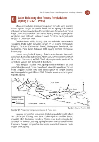 Bab 2 Perang Dunia II dan Pengaruhnya terhadap Indonesia     33

        Latar Belakang dan Proses Pendudukan
B.      Jepang (1942 - 1945)
      Masa pendudukan Jepang merupakan periode yang penting
dalam sejarah bangsa Indonesia. Pendudukan Jepang di Indonesia
ditujukan untuk mewujudkan Persemakmuran Bersama Asia Timur
Raya. Untuk mewujudkan cita-cita itu, Jepang menyerbu pangkalan
Angkatan Laut di Pearl Harbour, Hawai. Peristiwa itu terjadi pada
tanggal 7 Desember 1941.
      Gerakan invasi militer Jepang cepat merambah ke kawasan Asia
Tenggara. Pada bulan Januari-Februari 1942, Jepang menduduki
Filipina, Tarakan (Kalimantan Timur), Balikpapan, Pontianak, dan
Samarinda. Pada bulan Februari 1942 Jepang berhasil menguasai
Palembang.
      Untuk menghadapi Jepang, Sekutu membentuk Komando
gabungan. Komando itu bernama ABDACOM (American British Dutch
Australian Command). ABDACOM dipimpin oleh Jenderal Sir
Archibald Wavell dan berpusat di Bandung.
      Pada tanggal 1 Maret 1942 Jepang berhasil mendarat di Jawa
yaitu Teluk Banten, di Eretan (Jawa Barat), dan di Kragan (Jawa Timur).
Pada tanggal 5 Maret 1942 kota Batavia jatuh ke tangan Jepang.
Akhirnya pada tanggal 8 Maret 1942 Belanda secara resmi menyerah
kepada Jepang.


                                                LAUT - JAWA




PENDARATAN
JEPANG DI JAWA
     Gerakan
     tentara Jepang   SAMUDRA - HINDIA


                                                                        Sumber: Dokumen Penerbit, 2008
Gambar 2.9 Peta pendaratan pasukan Jepang di Pulau Jawa.

      Upacara penyerahan kekuasaan dilakukan pada tanggal 8 Maret
1942 di Kalijati, Subang, Jawa Barat. Dalam upacara tersebut Sekutu
diwakili oleh Gubernur Jenderal Tjarda van Starkenborgh dan
Jenderal Ter Poorten, sedang Jepang diwakili oleh Jenderal Hitoshi
Imamura. Dengan penyerahan itu secara otomatis Indonesia mulai
dijajah oleh Jepang.
 