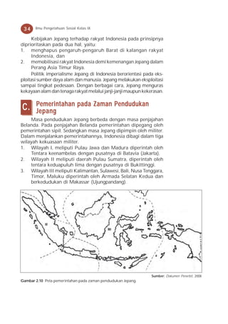 34    Ilmu Pengetahuan Sosial Kelas IX

     Kebijakan Jepang terhadap rakyat Indonesia pada prinsipnya
diprioritaskan pada dua hal, yaitu:
1. menghapus pengaruh-pengaruh Barat di kalangan rakyat
     Indonesia, dan
2. memobilisasi rakyat Indonesia demi kemenangan Jepang dalam
     Perang Asia Timur Raya.
     Politik imperialisme Jepang di Indonesia berorientasi pada eks-
ploitasi sumber daya alam dan manusia. Jepang melakukan eksploitasi
sampai tingkat pedesaan. Dengan berbagai cara, Jepang menguras
kekayaan alam dan tenaga rakyat melalui janji-janji maupun kekerasan.

       Pemerintahan pada Zaman Pendudukan
C.     Jepang
    Masa pendudukan Jepang berbeda dengan masa penjajahan
Belanda. Pada penjajahan Belanda pemerintahan dipegang oleh
pemerintahan sipil. Sedangkan masa Jepang dipimpin oleh militer.
Dalam menjalankan pemerintahannya, Indonesia dibagi dalam tiga
wilayah kekuasaan militer.
1. Wilayah I, meliputi Pulau Jawa dan Madura diperintah oleh
    Tentara keenambelas dengan pusatnya di Batavia (Jakarta).
2. Wilayah II meliputi daerah Pulau Sumatra, diperintah oleh
    tentara keduapuluh lima dengan pusatnya di Bukittinggi.
3. Wilayah III meliputi Kalimantan, Sulawesi, Bali, Nusa Tenggara,
    Timor, Maluku diperintah oleh Armada Selatan Kedua dan
    berkedudukan di Makassar (Ujungpandang).




                                                               Sumber: Dokumen Penerbit, 2008
Gambar 2.10 Peta pemerintahan pada zaman pendudukan Jepang.
 