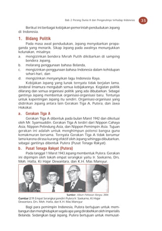 Bab 2 Perang Dunia II dan Pengaruhnya terhadap Indonesia   35
     Berikut ini berbagai kebijakan pemerintah pendudukan Jepang
di Indonesia.

1 . Bidang Politik
     Pada masa awal pendudukan, Jepang menyebarkan propa-
ganda yang menarik. Sikap Jepang pada awalnya menunjukkan
kelunakan, misalnya:
a. mengizinkan bendera Merah Putih dikibarkan di samping
     bendera Jepang,
b. melarang penggunaan bahasa Belanda,
c. mengizinkan penggunaan bahasa Indonesia dalam kehidupan
     sehari-hari, dan
d. mengizinkan menyanyikan lagu Indonesia Raya.
     Kebijakan Jepang yang lunak ternyata tidak berjalan lama.
Jenderal Imamura mengubah semua kebijakannya. Kegiatan politik
dilarang dan semua organisasi politik yang ada dibubarkan. Sebagai
gantinya Jepang membentuk organisasi-organisasi baru. Tentunya
untuk kepentingan Jepang itu sendiri. Organisasi-organisasi yang
didirikan Jepang antara lain Gerakan Tiga A, Putera, dan Jawa
Hokokai.
a.   Gerakan Tiga A
     Gerakan Tiga A dibentuk pada bulan Maret 1942 dan diketuai
oleh Mr. Syamsuddin. Gerakan Tiga A terdiri dari Nippon Cahaya
Asia, Nippon Pelindung Asia, dan Nippon Pemimpin Asia. Tujuan
gerakan ini adalah untuk menghimpun potensi bangsa guna
kemakmuran bersama. Ternyata Gerakan Tiga A tidak berumur
lama karena dirasa kurang efektif oleh Jepang sehingga dibubarkan,
sebagai gantinya dibentuk Putera (Pusat Tenaga Rakyat).
          Tenaga Rakyat (Puterera)
b . Pusat Tenaga Raky at (Put er a)
     Pada tanggal 1 Maret 1943 Jepang membentuk Putera. Gerakan
ini dipimpin oleh tokoh empat serangkai yaitu Ir. Soekarno, Drs.
Moh. Hatta, Ki Hajar Dewantara, dan K.H. Mas Mansyur.




                                      Sumber: Album Pahlawan Bangsa, 2004
Gambar 2.11 Empat Serangkai pendiri Putera Ir. Soekarno, Ki Hajar
Dewantara, Drs. Moh. Hatta, dan K.H. Mas Mansyur
     Bagi para pemimpin Indonesia, Putera bertujuan untuk mem-
bangun dan menghidupkan segala apa yang dirobohkan oleh imperialis
Belanda. Sedangkan bagi Jepang, Putera bertujuan untuk memusat-
 