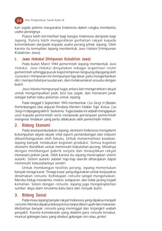 36    Ilmu Pengetahuan Sosial Kelas IX

kan segala potensi masyarakat Indonesia dalam rangka membantu
usaha perangnya.
    Putera lebih bermanfaat bagi bangsa Indonesia daripada bagi
Jepang. Putera lebih mengarahkan perhatian rakyat kepada
kemerdekaan daripada kepada usaha perang pihak Jepang. Oleh
karena itu kemudian Jepang membentuk Jawa Hokokai (Himpunan
Kebaktian Jawa).
c.    Jawa Hokokai (Himpunan Kebaktian Jawa)
      Pada bulan Maret 1944 pemerintah Jepang membentuk Jawa
Hokokai. Jawa Hokokai dinyatakan sebagai organisasi resmi
pemerintah sehingga pucuk kepemimpinan langsung dipegang oleh
Gunseikan. Himpunan ini mempunyai tiga dasar yaitu mengorbankan
diri, mempertebal persaudaraan, dan melaksanakan sesuatu dengan
bukti.
      Jawa Hokokai mempunyai tugas antara lain mengerahkan rakyat
untuk mengumpulkan padi, besi tua, pajak, dan menanam jarak
sebagai bahan baku pelumas untuk Jepang.
     Pada tanggal 5 September 1943 membentuk Cuo Sangi In (Badan
Pertimbangan) atas anjuran Perdana Menteri Hideki Tojo. Ketua Cuo
Sangi In dipegang oleh Ir. Soekarno. Tugas badan ini adalah mengajukan
usul kepada pemerintah serta menjawab pertanyaan pemerintah
mengenai tindakan yang perlu dilakukan oleh pemerintah militer.
2 . Bidang Ekonomi
     Pada awal pendudukan Jepang, ekonomi Indonesia mengalami
kelumpuhan obyek-obyek vital seperti pertambangan dan industri
dibumihanguskan oleh Sekutu. Untuk menormalisasi keadaan,
Jepang banyak melakukan kegiatan produksi. Semua kegiatan
ekonomi diarahkan untuk memenuhi kebutuhan perang. Misalnya
dengan membangun pabrik senjata dan mewajibkan rakyat
menanam pohon jarak. Oleh karena itu Jepang menerapkan sistem
autarki. Sistem autarki adalah tiap-tiap daerah diharapkan dapat
memenuhi kebutuhannya sendiri.
     Untuk membangun fasilitas perang, Jepang memerlukan
banyak tenaga kasar. Tenaga kasar yang digunakan untuk kerja paksa
dinamakan romusha. Kehidupan romusha sangat mengenaskan.
Mereka hidup menderita, miskin, kelaparan, dan tidak jarang terjadi
kematian. Selain dengan romusha, Jepang juga mengeksploitasi
sumber daya alam terutama batu bara dan minyak bumi.

3 . Bidang Sosial
    Pada masa Jepang banyak rakyat Indonesia yang dipaksa menjadi
romusha. Mereka dipaksa bekerja keras tanpa diberi upah dan makanan.
Akibatnya banyak romusha yang meninggal dan terjangkit wabah
penyakit. Karena kemelaratan yang dialami para romusha tersebut,
muncul golongan baru yang disebut golongan kere atau gembel.
 