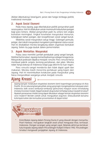 Bab 2 Perang Dunia II dan Pengaruhnya terhadap Indonesia   41
Akibat dibentuknya tonarigumi, peran dan fungsi lembaga politik
tradisional memudar.

2 . Aspek Sosial Ekonomi
     Pada masa Jepang, juga diberlakukan politik penyerahan padi
secara paksa. Hal ini dilakukan untuk memenuhi kebutuhan pangan
bagi para tentara. Akibat penyerahan padi itu antara lain angka
kematian meningkat, tingkat kesehatan masyarakat menurun,
kelangkaan bahan pangan, dan kesejahteraan sosial sangat buruk.
     Mobilitas sosial masyarakat cukup tinggi. Golongan pemuda,
pelajar, dan tokoh masyarakat mengalami peningkatan status sosial.
Hal ini disebabkan mereka bergabung dalam organisasi bentukan
Jepang. Selain itu juga duduk dalam pemerintahan.

3 . Aspek Mentalitas Masyarakat
     Pulau Jawa memiliki jumlah penduduk yang sangat banyak.
Melihat hal tersebut, Jepang memanfaatkannya sebagai tenaga kerja.
Masyarakat pedesaan dipaksa menjadi romusha. Para romusha harus
membuat pabrik senjata, benteng pertahanan, dan jalan. Mereka
tidak hanya bekerja di Indonesia tetapi juga dikirim ke luar negeri.
     Para romusha sangat menderita dan tidak dapat upah dan
makanan. Mereka masih menerima perlakuan yang kejam dari
Jepang. Hal ini menimbulkan ketakutan pada masyarakat yang
harus menyerahkan warganya untuk menjadi romusha.

Ajang Kreasi
   Jepang banyak melakukan eksploitasi ekonomi demi kepentingan perangnya di Asia
   Pasifik. Di era sekarang banyak pihak asing yang ingin mengeksploitasi kekayaan alam
   Indonesia, baik secara sembunyi-sembunyi (pencurian) maupun secara terselubung
   (melalui investasi modal). Bagaimanakah sikap kalian terhadap kedua masalah tersebut?
   Apakah penanaman modal asing dapat dikatakan sebagai bentuk eksploitasi ekonomi
   versi modern? Berilah contoh untuk menguatkan argumen. Diskusikanlah bersama
   kelompok kalian dan kemudian presentasikan di depan kelas!




    *   Keterlibatan Jepang dalam Perang Dunia II yang diawali dengan menyerbu
        Pearl Harbour, merupakan langkah awal untuk menguasai Asia, termasuk
        Indonesia. Dengan serangan yang sangat cepat, Belanda akhirnya bertekuk
        lutut kepada Jepang dalam Perundingan Kalijati 8 Maret 1942. Perundingan
        tersebut mengawali penjajahan Jepang di Indonesia.
 