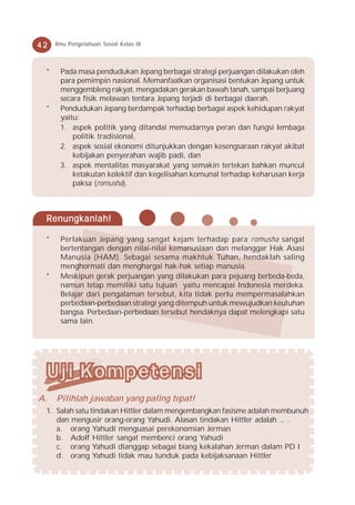 42   Ilmu Pengetahuan Sosial Kelas IX



 *    Pada masa pendudukan Jepang berbagai strategi perjuangan dilakukan oleh
      para pemimpin nasional. Memanfaatkan organisasi bentukan Jepang untuk
      menggembleng rakyat, mengadakan gerakan bawah tanah, sampai berjuang
      secara fisik melawan tentara Jepang terjadi di berbagai daerah.
 *    Pendudukan Jepang berdampak terhadap berbagai aspek kehidupan rakyat
      yaitu:
      1. aspek politik yang ditandai memudarnya peran dan fungsi lembaga
          politik tradisional,
      2. aspek sosial ekonomi ditunjukkan dengan kesengsaraan rakyat akibat
          kebijakan penyerahan wajib padi, dan
      3. aspek mentalitas masyarakat yang semakin tertekan bahkan muncul
          ketakutan kolektif dan kegelisahan komunal terhadap keharusan kerja
          paksa (romusha).



 Renungkanlah!

 *    Perlakuan Jepang yang sangat kejam terhadap para romusha sangat
      bertentangan dengan nilai-nilai kemanusiaan dan melanggar Hak Asasi
      Manusia (HAM). Sebagai sesama makhluk Tuhan, hendaklah saling
      menghormati dan menghargai hak-hak setiap manusia.
 *    Meskipun gerak perjuangan yang dilakukan para pejuang berbeda-beda,
      namun tetap memiliki satu tujuan yaitu mencapai Indonesia merdeka.
      Belajar dari pengalaman tersebut, kita tidak perlu mempermasalahkan
      perbedaan-perbedaan strategi yang ditempuh untuk mewujudkan keutuhan
      bangsa. Perbedaan-perbedaan tersebut hendaknya dapat melengkapi satu
      sama lain.




A.   Pilihlah jawaban yang paling tepat!
 1. Salah satu tindakan Hittler dalam mengembangkan fasisme adalah membunuh
    dan mengusir orang-orang Yahudi. Alasan tindakan Hittler adalah ... .
    a. orang Yahudi menguasai perekonomian Jerman
    b. Adolf Hittler sangat membenci orang Yahudi
    c. orang Yahudi dianggap sebagai biang kekalahan Jerman dalam PD I
    d. orang Yahudi tidak mau tunduk pada kebijaksanaan Hittler
 