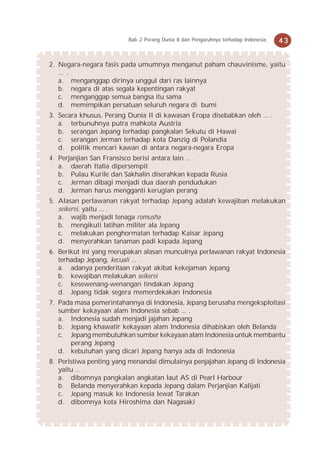 Bab 2 Perang Dunia II dan Pengaruhnya terhadap Indonesia   43


2. Negara-negara fasis pada umumnya menganut paham chauvinisme, yaitu
   ... .
   a. menganggap dirinya unggul dari ras lainnya
   b. negara di atas segala kepentingan rakyat
   c. menganggap semua bangsa itu sama
   d. memimpikan persatuan seluruh negara di bumi
3. Secara khusus, Perang Dunia II di kawasan Eropa disebabkan oleh ... .
   a. terbunuhnya putra mahkota Austria
   b. serangan Jepang terhadap pangkalan Sekutu di Hawai
   c. serangan Jerman terhadap kota Danzig di Polandia
   d. politik mencari kawan di antara negara-negara Eropa
4. Perjanjian San Fransisco berisi antara lain ... .
   a. daerah Italia dipersempit
   b. Pulau Kurile dan Sakhalin diserahkan kepada Rusia
   c. Jerman dibagi menjadi dua daerah pendudukan
   d. Jerman harus mengganti kerugian perang
5. Alasan perlawanan rakyat terhadap Jepang adalah kewajiban melakukan
   seikerei, yaitu ... .
   a. wajib menjadi tenaga romusha
   b. mengikuti latihan militer ala Jepang
   c. melakukan penghormatan terhadap Kaisar Jepang
   d. menyerahkan tanaman padi kepada Jepang
6. Berikut ini yang merupakan alasan munculnya perlawanan rakyat Indonesia
   terhadap Jepang, kecuali ... .
   a. adanya penderitaan rakyat akibat kekejaman Jepang
   b. kewajiban melakukan seikerei
   c. kesewenang-wenangan tindakan Jepang
   d. Jepang tidak segera memerdekakan Indonesia
7. Pada masa pemerintahannya di Indonesia, Jepang berusaha mengeksploitasi
   sumber kekayaan alam Indonesia sebab ... .
   a. Indonesia sudah menjadi jajahan Jepang
   b. Jepang khawatir kekayaan alam Indonesia dihabiskan oleh Belanda
   c. Jepang membutuhkan sumber kekayaan alam Indonesia untuk membantu
      perang Jepang
   d. kebutuhan yang dicari Jepang hanya ada di Indonesia
8. Peristiwa penting yang menandai dimulainya penjajahan Jepang di Indonesia
   yaitu ... .
   a. dibomnya pangkalan angkatan laut AS di Pearl Harbour
   b. Belanda menyerahkan kepada Jepang dalam Perjanjian Kalijati
   c. Jepang masuk ke Indonesia lewat Tarakan
   d. dibomnya kota Hiroshima dan Nagasaki
 
