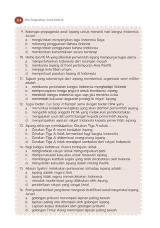 44   Ilmu Pengetahuan Sosial Kelas IX



  9. Beberapa propaganda awal Jepang untuk menarik hati bangsa Indonesia,
     kecuali ... .
     a. mengizinkan menyanyikan lagu Indonesia Raya
     b. melarang penggunaan Bahasa Belanda
     c. mengizinkan penggunaan bahasa Indonesia
     d. memberikan kemerdekaan secara bertahap
 10. Heiho dan PETA yang dibentuk pemerintah Jepang mempunyai tugas utama ...
     a. mempertahankan Indonesia dari serangan musuh
     b. membantu Jepang di front pertempuran Asia Pasifik
     c. menjaga ketertiban umum
     d. memperkuat pasukan Jepang di Indonesia
 11. Tujuan yang sebenarnya dari Jepang membentuk organisasi semi militer
     adalah ... .
     a. membantu pertahanan bangsa Indonesia menghadapi Belanda
     b. mempersiapkan tenaga prajurit untuk membantu Jepang
     c. mendidik bangsa Indonesia agar siap jika merdeka kelak
     d. menambah kekuatan angkatan perang di negeri Jepang
 12. Tugas badan Cuo Sangi In hampir sama dengan badan DPA yaitu ... .
     a. memeriksa kebijakan-kebijakan yang akan diambil pemerintah Jepang
     b. mengadili setiap anggota PETA yang melakukan pemberontakan
     c. mengajukan usul dan pertimbangan kepada pemerintah Jepang
     d. menyampaikan aspirasi rakyat Indonesia kepada pemerintah Jepang
 13. Jepang akhirnya membubarkan Gerakan Tiga A sebab ... .
     a. Gerakan Tiga A murni bentukan Jepang
     b. Gerakan Tiga A tidak bermanfaat bagi bangsa Indonesia
     c. Gerakan Tiga A didominasi orang-orang Jepang
     d. Gerakan Tiga A tidak mendapat sambutan dari rakyat Indonesia
 14. Bagi bangsa Indonesia, Putera bertujuan untuk ... .
     a. mengerahkan rakyat untuk mengumpulkan padi
     b. mempersatukan kekuatan untuk melawan Jepang
     c. membangun kembali segala yang telah dirobohkan oleh Belanda
     d. menyelidiki kekuatan Jepang dalam Perang Pasifik
 15. Alasan Syahrir melakukan perlawanan terhadap Jepang adalah ... .
     a. Jepang adalah negara fasis
     b. Jepang tidak segera memerdekakan Indonesia
     c. menolak modernisasi yang dilakukan oleh Jepang
     d. penderitaan rakyat yang sangat berat
 16. Pernyataan berikut yang benar mengenai stratifikasi sosial masyarakat Jepang,
     kecuali ... .
     a. golongan pribumi menempati lapisan paling bawah
     b. lapisan paling atas ditempati oleh golongan Jepang
     c. Lapisan kedua diduduki oleh golongan pribumi
     d. golongan Timur Asing menempati lapisan paling bawah
 
