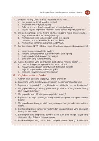 Bab 2 Perang Dunia II dan Pengaruhnya terhadap Indonesia   45


 17. Dampak Perang Dunia II bagi Indonesia antara lain ... .
     a. pergerakan nasional semakin radikal
     b. Indonesia mulai dijajah Jepang
     c. Belanda memberikan kemerdekaan kepada jajahannya
     d. negara-negara imperialis memberi kemerdekaan kepada jajahannya
 18. Untuk menghadapi invasi Jepang di Asia Tenggara, maka pihak Sekutu ... .
     a. segera memerdekakan tanah jajahannya
     b. mengadakan kerja sama dengan sayap kiri Jepang
     c. meminta bantuan Amerika Serikat dan Rusia
     d. membentuk komando gabungan ABDACOM
 19. Pemberontakan PETA di Blitar dapat dikatakan mengalami kegagalan sebab
     ... .
     a. persenjataan Jepang lebih modern
     b. rencana pemberontakan sudah diketahui oleh Jepang
     c. tidak mendapat dukungan dari rakyat
     d. persiapan yang kurang matang
 20. Aspek mentalitas yang ditimbulkan dari adanya romusha adalah ... .
     a. desa kehilangan para pemuda dan kaum laki-laki
     b. masyarakat pedesaan dihantui oleh ketakutan kolektif
     c. terjadi kelaparan dan wabah penyakit
     d. ekonomi rakyat mengalami kerusakan
B.     Kerjakan soal-soal berikut!
     1. Apakah latar belakang terjadinya Perang Dunia II?
     2. Bagaimana usaha Benito Mussolini dalam mengembangkan fasisme?
     3. Bagaimana pengaruh PD II bagi kehidupan politik dan ekonomi Indonesia?
     4. Mengapa kedatangan Jepang pada awalnya disambut dengan rasa senang
        oleh rakyat Indonesia?
     5. Mengapa Gerakan 3A dianggap gagal oleh Jepang?
     6. Bagaimana strategi perjuangan bangsa Indonesia pada masa pendudukan
        Jepang?
     7. Mengapa Putera dianggap lebih menguntungkan bangsa Indonesia daripada
        Jepang?
     8. Jelaskan eksploitasi sumber daya alam dan tenaga manusia yang dilakukan
        Jepang di Indonesia!
     9. Bandingkan cara eksploitasi sumber daya alam dan tenaga rakyat yang
        dilakukan oleh Belanda dengan Jepang!
 10. Jelaskan dampak yang ditimbulkan dari pendudukan Jepang di Indonesia!
 
