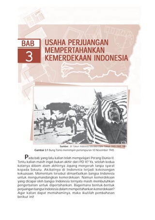 Bab 3 Usaha Perjuangan Mempertahankan Kemerdekaan Indonesia            47




  BAB             USAHA PERJUANG AN
                  USAHA PERJUANG
                             ANGAN
                  MEMPERT
                  MEMPER TAHANKAN
    3             KEMERDEKAAN INDONESIA




                             Sumber: 30 Tahun Indonesia Merdeka Edisi Tahun 1945-1949, 1981
           Gambar 3.1 Bung Tomo memimpin pertempuran 10 November 1945.


    P  ada bab yang lalu kalian telah mempelajari Perang Dunia II.
Tentu kalian masih ingat bukan akhir dari PD II? Ya, setelah kedua
kotanya dibom atom akhirnya Jepang menyerah tanpa syarat
kepada Sekutu. Akibatnya di Indonesia terjadi kekosongan
kekuasaan. Momentum tersebut dimanfaatkan bangsa Indonesia
untuk mengumandangkan kemerdekaan. Namun kemerdekaan
yang dicapai oleh bangsa Indonesia ternyata masih membutuhkan
pengorbanan untuk dipertahankan. Bagaimana bentuk-bentuk
perjuangan bangsa Indonesia dalam mempertahankan kemerdekaan?
Agar kalian dapat memahaminya, maka ikutilah pembahasan
berikut ini!
 