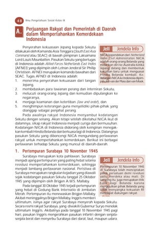 48    Ilmu Pengetahuan Sosial Kelas IX


       P erjuangan Rakyat dan Pemerintah di Daerah
A.     dalam Memper t ahank an Kemer dek aan
               Mempert ahankan Kemer dekaan
                                emerdek
       Indonesia
     Penyerahan kekuasaan Jepang kepada Sekutu
dilakukan oleh Komando Asia Tenggara (South East Asia
                                                            Jeli      Jendela Info
Command atau SEAC) di bawah pimpinan Laksamana NICA kependekan dari Netherland
Lord Louis Mounbatten. Pasukan Sekutu yang bertugas Indies Civil Administration. NICA
                                                          adalah orang-orang Belanda yang
di Indonesia adalah Allied Forces Netherlands East Indies melarikan diri ke Australia ketika
(AFNEI) yang dipimpin oleh Letnan Jenderal Sir Philip Jepang datang dan membentuk
Christison. AFNEI merupakan komando bawahan dari kekuatan baru untuk menguasai
                                                          Hindia Belanda kembali. Ke-
SEAC. Tugas AFNEI di Indonesia adalah:                    datangan NICA ke Indonesia dipim-
1. menerima penyerahan kekuasaan dari tangan pin oleh van der Plass dan van Mook.
     Jepang,
2. membebaskan para tawanan perang dan interniran Sekutu,
3. melucuti orang-orang Jepang dan kemudian dipulangkan ke
     negaranya,
4. menjaga keamanan dan ketertiban (law and order), dan
5. menghimpun keterangan guna menyelidiki pihak-pihak yang
     dianggap sebagai penjahat perang.
     Pada awalnya rakyat Indonesia menyambut kedatangan
Sekutu dengan senang. Akan tetapi setelah diketahui NICA ikut di
dalamnya, sikap rakyat Indonesia menjadi curiga dan bermusuhan.
Kedatangan NICA di Indonesia didorong oleh keinginan menegak-
kan kembali Hindia Belanda dan berkuasa lagi di Indonesia. Datangnya
pasukan Sekutu yang diboncengi NICA mengundang perlawanan
rakyat untuk mempertahankan kemerdekaan. Berikut ini berbagai
perlawanan terhadap Sekutu yang muncul di daerah-daerah.

1 . Per t empur an Sur abay a 10 N o vember 19 45
     ertempuran Suraba 10 No
                       abay                 19
      Surabaya merupakan kota pahlawan. Surabaya
menjadi ajang pertempuran yang paling hebat selama        Jeli       Jendela Info
revolusi mempertahankan kemerdekaan, sehingga
                                                        Pertempuran 10 November 1945
menjadi lambang perlawanan nasional. Peristiwa di di Surabaya telah menciptakan
Surabaya merupakan rangkaian kejadian yang diawali pekik persatuan demi revolusi
sejak kedatangan pasukan Sekutu tanggal 25 Oktober yaitu merdeka atau mati. Di
                                                        samping itu juga merupakan titik
1945 yang dipimpin oleh Brigjen A.W.S. Mallaby.
                                                        balik bagi Belanda karena
      Pada tanggal 30 Oktober 1945 terjadi pertempuran mengejutkan pihak Belanda yang
yang hebat di Gedung Bank Internatio di Jembatan tidak menyangka kekuatan RI
Merah. Pertempuran itu menewaskan Brigjen Mallaby. mendapat dukungan rakyat.
Akibat meninggalnya Brigjen Mallaby, Inggris memberi
ultimatum, isinya agar rakyat Surabaya menyerah kepada Sekutu.
Secara resmi rakyat Surabaya, yang diwakili Gubernur Suryo menolak
ultimatum Inggris. Akibatnya pada tanggal 10 November 1945 pagi
hari, pasukan Inggris mengerahkan pasukan infantri dengan senjata-
senjata berat dan menyerbu Surabaya dari darat, laut, maupun udara.
 