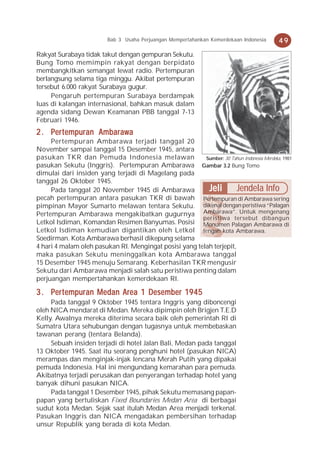 Bab 3 Usaha Perjuangan Mempertahankan Kemerdekaan Indonesia       49
Rakyat Surabaya tidak takut dengan gempuran Sekutu.
Bung Tomo memimpin rakyat dengan berpidato
membangkitkan semangat lewat radio. Pertempuran
berlangsung selama tiga minggu. Akibat pertempuran
tersebut 6.000 rakyat Surabaya gugur.
     Pengaruh pertempuran Surabaya berdampak
luas di kalangan internasional, bahkan masuk dalam
agenda sidang Dewan Keamanan PBB tanggal 7-13
Februari 1946.
     ertempuran Ambaraw  awa
2 . Per t empur an Ambar aw a
     Pertempuran Ambarawa terjadi tanggal 20
November sampai tanggal 15 Desember 1945, antara
pasukan TKR dan Pemuda Indonesia melawan                 Sumber: 30 Tahun Indonesia Merdeka, 1981
pasukan Sekutu (Inggris). Pertempuran Ambarawa Gambar 3.2 Bung Tomo
dimulai dari insiden yang terjadi di Magelang pada
tanggal 26 Oktober 1945.
     Pada tanggal 20 November 1945 di Ambarawa            Jeli        Jendela Info
pecah pertempuran antara pasukan TKR di bawah Pertempuran di Ambarawa sering
pimpinan Mayor Sumarto melawan tentara Sekutu. dikenal dengan peristiwa “Palagan
Pertempuran Ambarawa mengakibatkan gugurnya Ambarawa”. Untuk mengenang
                                                        peristiwa tersebut dibangun
Letkol Isdiman, Komandan Resimen Banyumas. Posisi Monumen Palagan Ambarawa di
Letkol Isdiman kemudian digantikan oleh Letkol tengah kota Ambarawa.
Soedirman. Kota Ambarawa berhasil dikepung selama
4 hari 4 malam oleh pasukan RI. Mengingat posisi yang telah terjepit,
maka pasukan Sekutu meninggalkan kota Ambarawa tanggal
15 Desember 1945 menuju Semarang. Keberhasilan TKR mengusir
Sekutu dari Ambarawa menjadi salah satu peristiwa penting dalam
perjuangan mempertahankan kemerdekaan RI.

     ertempuran                          19
3 . Per t empur an Medan Area 1 Desember 19 45
     Pada tanggal 9 Oktober 1945 tentara Inggris yang diboncengi
oleh NICA mendarat di Medan. Mereka dipimpin oleh Brigjen T.E.D
Kelly. Awalnya mereka diterima secara baik oleh pemerintah RI di
Sumatra Utara sehubungan dengan tugasnya untuk membebaskan
tawanan perang (tentara Belanda).
     Sebuah insiden terjadi di hotel Jalan Bali, Medan pada tanggal
13 Oktober 1945. Saat itu seorang penghuni hotel (pasukan NICA)
merampas dan menginjak-injak lencana Merah Putih yang dipakai
pemuda Indonesia. Hal ini mengundang kemarahan para pemuda.
Akibatnya terjadi perusakan dan penyerangan terhadap hotel yang
banyak dihuni pasukan NICA.
     Pada tanggal 1 Desember 1945, pihak Sekutu memasang papan-
papan yang bertuliskan Fixed Boundaries Medan Area di berbagai
sudut kota Medan. Sejak saat itulah Medan Area menjadi terkenal.
Pasukan Inggris dan NICA mengadakan pembersihan terhadap
unsur Republik yang berada di kota Medan.
 