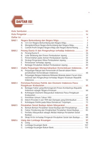 v




        DAFTAR ISI
         AFTAR

Kata Sambutan .............................................................................................................. iii
Kata Pengantar ..............................................................................................................        iv
Daftar Isi .........................................................................................................................  v
BAB 1     Negara Berkembang dan Negara Maju ...............................................                                           1
          A. Ciri-Ciri Negara Berkembang dan Negara Maju ..................................                                           2
          B. Mengidentifikasi Negara Berkembang dan Negara Maju ..................                                                    8
          C. Contoh Profil Singkat Negara Maju dan Negara Berkembang .......... 10
BAB 2     Perang Dunia II dan Pengaruhnya terhadap Indonesia ................ 25
          A. Perang Dunia II .......................................................................................... 26
          B. Latar Belakang dan Proses Pendudukan Jepang ................................. 33
          C. Pemerintahan pada Zaman Pendudukan Jepang ............................... 34
          D. Strategi Pergerakan Masa Pendudukan Jepang ................................... 38
          E. Perlawanan terhadap Jepang .................................................................. 39
          F. Berbagai Perubahan Akibat Pendudukan Jepang ............................... 40
BAB 3     Usaha Perjuangan Mempertahankan Kemerdekaan Indonesia .. 47
          A. Perjuangan Rakyat dan Pemerintah di Daerah dalam Mem-
                  pertahankan Kemerdekaan Indonesia ................................................... 48
          B. Perjuangan Bangsa Indonesia Melawan Belanda dalam Forum Inter-
                  nasional dan Pengaruhnya terhadap Negara Kesatuan Republik
                  Indonesia .................................................................................................... 52
BAB 4     Peristiwa-Peristiwa Politik dan Ekonomi Indonesia Pasca
          Pengakuan Kedaulatan ............................................................................ 65
          A. Berbagai Faktor yang Memengaruhi Proses Kembalinya Republik
                  Indonesia sebagai Negara Kesatuan ...................................................... 66
          B. Kehidupan Ekonomi Masyarakat Indonesia Pasca Pengakuan
                  Kedaulatan ................................................................................................. 67
          C. Pemilihan Umum Tahun 1955 ................................................................ 68
          D. Dekrit Presiden 5 Juli 1959 dan Dampak yang Ditimbulkan ............ 70
          E. Kehidupan Politik pada Masa Demokrasi Terpimpin ........................ 73
BAB 5     Perubahan Sosial Budaya dalam Masyarakat ................................... 81
          A. Bentuk-Bentuk Perubahan Sosial Budaya dan Penyebabnya ........... 82
          B. Faktor Pendorong dan Penghambat Perubahan Sosial Budaya ....... 85
          C. Perilaku Masyarakat sebagai Akibat Adanya Perubahan Sosial
                  Budaya ......................................................................................................... 88
          D. Sikap Kritis terhadap Pengaruh Perubahan Sosial dan Budaya ...... 89
BAB 6     Uang dan Lembaga Keuangan ............................................................... 97
          A. Uang ............................................................................................................. 98
          B. Lembaga Keuangan Bank ........................................................................ 107
          C. Lembaga Keuangan Bukan Bank ............................................................ 115
 