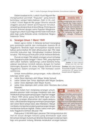 Bab 3 Usaha Perjuangan Mempertahankan Kemerdekaan Indonesia    51
     Dalam keadaan kritis, Letkol I Gusti Ngurah Rai
mengeluarkan perintah “Puputan” yang berarti                   Jeli      Jendela Info
bertempur sampai habis-habisan (fight to the end).
                                                            Untuk mengenang jasa Letkol I
Letkol I Gusti Ngurah Rai gugur beserta seluruh             Gusti Ngurah Rai, maka nama I
anggota pasukan dalam pertempuran tersebut.                 Gusti Ngurah Rai diabadikan
Jenazahnya dimakamkan di desa Marga. Pertempuran            menjadi sebuah nama bandara di
                                                            Denpasar, Bali. Nama Bandara
tersebut terkenal dengan nama Puputan Margarana.
                                                            tersebut adalah bandara “Ngurah
Gugurnya Letkol I Gusti Ngurah Rai telah melicinkan         Rai”. Di samping itu juga di-
jalan bagi usaha Belanda untuk membentuk Negara             anugerahi sebagai Pahlawan
Indonesia Timur.                                            Anumerta.

6 . Serangan Umum 1 Maret 1949
      Dalam agresi militer II, Belanda berhasil menangkap
para pemimpin politik dan menduduki ibukota RI di
Yogyakarta. Belanda ingin menunjukkan kepada dunia
bahwa pemerintahan RI telah dihancurkan dan TNI tidak
memiliki kekuatan lagi. Menghadapi tindakan Belanda
tersebut, TNI menyusun kekuatan untuk melawan Belanda.
      Puncak serangan TNI adalah serangan umum terhadap
kota Yogyakarta pada tanggal 1 Maret 1949, yang dipimpin
oleh Letkol Soeharto. Sebelumnya, Letkol Soeharto meng-          Sumber: 30 Tahun Indonesia
adakan koordinasi terlebih dahulu dengan Sri Sultan             Merdeka Edisi 1945-1949, 1981
Hamengku Buwono IX selaku Kepala Daerah Istimewa Gambar 3.4 Letkol Soeharto,
Yogyakarta. Dalam serangan ini, TNI memakai sistem Komandan Brigade 10 daerah
                                                            wehrkreise III yang mem-
wehrkreise.                                                 bawahi daerah Yogyakarta
      Untuk memudahkan penyerangan, maka dibentuk
beberapa sektor yaitu:
a. sektor Barat dipimpin oleh Mayor Ventje Sumual,
b. sektor Selatan dan Timur dipimpin oleh Mayor Sardjono,
c. sektor Utara dipimpin oleh Mayor Kusno,
d. sektor Kota dipimpin oleh Letnan Amir Murtono dan Letnan
      Masduki.
      Pada malam hari menjelang serangan umum,
pasukan-pasukan telah merayap mendekati kota dan
                                                         Jeli      Jendela Info
melakukan penyusupan-penyusupan. Pagi hari tanggal Pada masa Orde Baru, peran sentral
                                                       dalam Serangan Umum 1 Maret
1 Maret 1949 sekitar pukul 06.00 WIB tepat sirene 1949 ditekankan pada Letkol
berbunyi, serangan dilancarkan dari segala penjuru Soeharto. Sedangkan pada masa
kota. Letkol Soeharto langsung memimpin penyerangan Reformasi muncul pendapat tentang
dari sektor Barat sampai batas Jalan Malioboro. Rakyat tokoh-tokoh lain yang berperan
                                                       dalam Serangan Umum 1 Maret
membantu memperlancar jalannya penyerangan dengan 1949, yaitu Sri Sultan Hamengku
memberikan bantuan logistik. Dalam waktu enam jam Buwono IX dan Jenderal Soedirman.
kota Yogyakarta berhasil dikuasai TNI.
      Pada pukul 12.00 WIB tepat, pasukan TNI mengundurkan diri.
Hal ini sesuai dengan rencana yang ditentukan sejak awal.
Bersamaan dengan itu bantuan Belanda tiba dengan kendaraan lapis
baja serta pesawat terbang. Belanda melakukan serangan balasan.
 