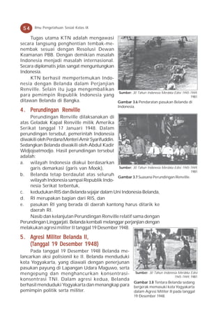 54     Ilmu Pengetahuan Sosial Kelas IX

     Tugas utama KTN adalah mengawasi
secara langsung penghentian tembak-me-
nembak sesuai dengan Resolusi Dewan
Keamanan PBB. Dengan demikian masalah
Indonesia menjadi masalah internasional.
Secara diplomatis jelas sangat menguntungkan
Indonesia.
     KTN berhasil mempertemukan Indo-
nesia dengan Belanda dalam Perjanjian
Renville. Selain itu juga mengembalikan
                                             Sumber: 30 Tahun Indonesia Merdeka Edisi 1945-1949,
para pemimpin Republik Indonesia yang                                                      1981
ditawan Belanda di Bangka.                   Gambar 3.6 Pendaratan pasukan Belanda di
                                                      Indonesia.
4 . Perundingan Renville
     Perundingan Renville dilaksanakan di
atas Geladak Kapal Renville milik Amerika
Serikat tanggal 17 Januari 1948. Dalam
perundingan tersebut, pemerintah Indonesia
diwakili oleh Perdana Menteri Amir Syarifuddin.
Sedangkan Belanda diwakili oleh Abdul Kadir
Widjojoatmodjo. Hasil perundingan tersebut
adalah:
a. wilayah Indonesia diakui berdasarkan
     garis demarkasi (garis van Mook),          Sumber: 30 Tahun Indonesia Merdeka Edisi 1945-1949,
                                                                                              1981
b. Belanda tetap berdaulat atas seluruh
                                                Gambar 3.7 Suasana Perundingan Renville.
     wilayah Indonesia sampai Republik Indo-
     nesia Serikat terbentuk,
c. kedudukan RIS dan Belanda sejajar dalam Uni Indonesia-Belanda,
d. RI merupakan bagian dari RIS, dan
e. pasukan RI yang berada di daerah kantong harus ditarik ke
     daerah RI.
     Nasib dan kelanjutan Perundingan Renville relatif sama dengan
Perundingan Linggarjati. Belanda kembali melanggar perjanjian dengan
melakukan agresi militer II tanggal 19 Desember 1948.

5 . Agresi Militer Belanda II,
    (Tanggal 19             19
    (Tanggal 19 Desember 1948)
     Pada tanggal 19 Desember 1948 Belanda me-
lancarkan aksi polisionil ke II. Belanda menduduki
kota Yogyakarta, yang diawali dengan penerjunan
pasukan payung di Lapangan Udara Maguwo, serta
mengepung dan menghancurkan konsentrasi- Sumber: 30 Tahun Indonesia Merdeka Edisi
                                                                           1945-1949, 1981
konsentrasi TNI. Dalam agresi kedua, Belanda
                                                   Gambar 3.8 Tentara Belanda sedang
berhasil menduduki Yogyakarta dan menangkap para bergerak memasuki kota Yogyakarta
pemimpin politik serta militer.                    dalam Agresi Militer II pada tanggal
                                                               19 Desember 1948.
 