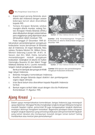 58     Ilmu Pengetahuan Sosial Kelas IX

e.   Kapal-kapal perang Belanda akan
     ditarik dari Indonesia dengan catatan
     beberapa korvet akan diserahkan
     kepada RIS.
f.   Tentara Kerajaan Belanda selekas
     mungkin ditarik mundur, sedang Ten-
     tara Kerajaan Hindia Belanda (KNIL)
     akan dibubarkan dengan catatan bahwa
                                              Sumber: 30 Tahun Indonesia Merdeka Edisi 1945-1949,
     para anggotanya yang diperlukan akan                                                    1981
     dimasukkan dalam kesatuan TNI.         Gambar 3.12 Penandatanganan Pengakuan
     Pada tanggal 27 Desember 1949 di- Kedaulatan di Jakarta dilaksanakan tanggal 27
laksanakan penandatanganan pengakuan Desember 1949.
kedaulatan secara bersamaan di Belanda
dan di Indonesia. Di negeri Belanda, Ratu
Juliana, Perdana Menteri Dr. Willem Dress,
Menteri Seberang Lautan Mr. A.M.J. A.
Sassen, dan Drs. Moh. Hatta, bersama
menandatangani naskah pengakuan
kedaulatan. Sedangkan di Jakarta Sri Sultan
Hamengku Buwono IX dan Wakil Tinggi
Mahkota Belanda A.H.J. Lovink menanda-        Sumber: 30 Tahun Indonesia Merdeka Edisi 1945-1949,
                                                                                            1981
tangani naskah pengakuan kedaulatan.
                                            Gambar 3.13 Upacara dan penandatanganan
     Berikut ini dampak dan pengaruh KMB Pengakuan Kedaulatan di Belanda.
bagi rakyat Indonesia.
a. Belanda mengakui kemerdekaan Indonesia.
b. Konflik dengan Belanda dapat diakhiri dan pembangunan
     segera dapat dimulai.
c. Irian Barat belum bisa diserahkan kepada Republik Indonesia
     Serikat.
d. Bentuk negara serikat tidak sesuai dengan cita-cita Proklamasi
     Kemerdekaan 17 Agustus 1945.



Ajang Kreasi
     Dalam upaya mempertahankan kemerdekaan, bangsa Indonesia juga menempuh
     upaya diplomasi. Mengapa? Ketika menghadapi sengketa dengan Malaysia mengenai
     masalah Sipadan Ligitan, pemerintah RI juga mengupayakan langkah diplomasi
     meskipun akhirnya mengalami kekalahan. Bagaimana pendapat kalian mengenai
     langkah-langkah diplomasi yang semestinya dilakukan oleh pemerintah RI? Apakah
     yang kalian lakukan jika mempunyai masalah dengan teman kalian? Saling
     mendiamkan atau mencari jalan pemecahannya?
 