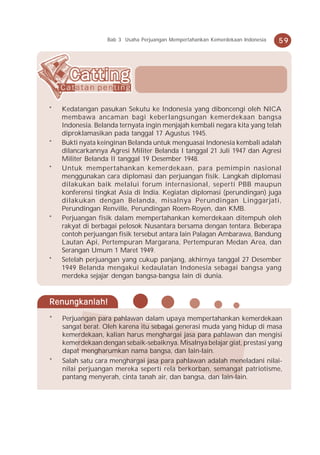 Bab 3 Usaha Perjuangan Mempertahankan Kemerdekaan Indonesia   59




*   Kedatangan pasukan Sekutu ke Indonesia yang diboncengi oleh NICA
    membawa ancaman bagi keberlangsungan kemerdekaan bangsa
    Indonesia. Belanda ternyata ingin menjajah kembali negara kita yang telah
    diproklamasikan pada tanggal 17 Agustus 1945.
*   Bukti nyata keinginan Belanda untuk menguasai Indonesia kembali adalah
    dilancarkannya Agresi Militer Belanda I tanggal 21 Juli 1947 dan Agresi
    Militer Belanda II tanggal 19 Desember 1948.
*   Untuk mempertahankan kemerdekaan, para pemimpin nasional
    menggunakan cara diplomasi dan perjuangan fisik. Langkah diplomasi
    dilakukan baik melalui forum internasional, seperti PBB maupun
    konferensi tingkat Asia di India. Kegiatan diplomasi (perundingan) juga
    dilakukan dengan Belanda, misalnya Perundingan Linggarjati,
    Perundingan Renville, Perundingan Roem-Royen, dan KMB.
*   Perjuangan fisik dalam mempertahankan kemerdekaan ditempuh oleh
    rakyat di berbagai pelosok Nusantara bersama dengan tentara. Beberapa
    contoh perjuangan fisik tersebut antara lain Palagan Ambarawa, Bandung
    Lautan Api, Pertempuran Margarana, Pertempuran Medan Area, dan
    Serangan Umum 1 Maret 1949.
*   Setelah perjuangan yang cukup panjang, akhirnya tanggal 27 Desember
    1949 Belanda mengakui kedaulatan Indonesia sebagai bangsa yang
    merdeka sejajar dengan bangsa-bangsa lain di dunia.


Renungkanlah!
*   Perjuangan para pahlawan dalam upaya mempertahankan kemerdekaan
    sangat berat. Oleh karena itu sebagai generasi muda yang hidup di masa
    kemerdekaan, kalian harus menghargai jasa para pahlawan dan mengisi
    kemerdekaan dengan sebaik-sebaiknya. Misalnya belajar giat, prestasi yang
    dapat mengharumkan nama bangsa, dan lain-lain.
*   Salah satu cara menghargai jasa para pahlawan adalah meneladani nilai-
    nilai perjuangan mereka seperti rela berkorban, semangat patriotisme,
    pantang menyerah, cinta tanah air, dan bangsa, dan lain-lain.
 