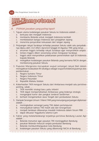 60     Ilmu Pengetahuan Sosial Kelas IX




A.      Pilihlah jawaban yang paling tepat!
     1. Tujuan utama kedatangan pasukan Sekutu ke Indonesia adalah ... .
        a. berkuasa dan menjajah Indonesia
        b. membantu Belanda untuk menjajah Indonesia kembali
        c. membebaskan bangsa Indonesia dari penjajahan Jepang
        d. menerima penyerahan kekuasaan dari tangan Jepang
     2. Perjuangan rakyat Surabaya terhadap pasukan Sekutu salah satu penyebab-
        nya dipicu oleh Civil Affairs Agreement tanggal 24 Agustus 1945 yang isinya ... .
        a. ancaman Inggris terhadap rakyat Surabaya agar menyerahkan senjata
        b. tentara Inggris diberi wewenang untuk menguasai Surabaya
        c. Inggris akan menyerahkan pelaksanaan pemerintahan sipil di Indonesia
            kepada Belanda
        d. melegalkan kedatangan pasukan Belanda yang bernama NICA dengan
            membonceng pasukan Sekutu
     3. Puputan Margarana merupakan wujud semangat rakyat Bali dalam
        menegakkan kedaulatan RI sekaligus sebagai wujud ketidaksetujuannya atas
        pembentukan ... .
        a. Negara Sumatra Timur
        b. Negara Indonesia Timur
        c. Negara Pasundan
        d. Republik Maluku Selatan
     4. Keberhasilan TKR mengusir Sekutu dari Ambarawa menjadi satu peristiwa
        penting, sebab ... .
        a. TKR memiliki strategi baru yaitu infantri
        b. TKR dapat mempertahankan Ambarawa yang letaknya strategis
        c. mengangkat karier dan pangkat Jenderal Soedirman
        d. berhasil mengamankan Jawa Tengah dari pendudukan Sekutu
     5. Dampak Serangan Umum 1 Maret 1949 yang menunjang perjuangan diplomasi
        adalah ... .
        a. meningkatkan semangat juang TNI dalam pertempuran
        b. menunjukkan bahwa TNI masih ada dan terorganisasi
        c. menjadi landasan dibawanya masalah Indonesia dalam forum PBB
        d. dapat dikuasai Yogyakarta selama 6 jam
     6. Faktor yang melatarbelakangi terjadinya peristiwa Bandung Lautan Api
        adalah ... .
        a. Belanda menuntut agar pasukan TRI meninggalkan Bandung
        b. pasukan Belanda melucuti senjata penduduk Bandung
        c. Belanda membumihanguskan kota Bandung
        d. kedatangan pasukan Sekutu yang diboncengi NICA di Bandung
 