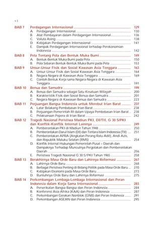 vi

BAB 7    Perdagangan Internasional .....................................................................                        129
         A. Perdagangan Internasional .....................................................................                     130
         B. Alat Pembayaran dalam Perdagangan Internasional .........................                                           136
         C. Valuta Asing ...............................................................................................        138
         D. Kebijakan Perdagangan Internasional ..................................................                              141
         E. Dampak Perdagangan Internasional terhadap Perekonomian
             Indonesia ....................................................................................................     142
BAB 8    Peta Tentang Pola dan Bentuk Muka Bumi ......................................                                          149
         A. Bentuk-Bentuk Muka Bumi pada Peta ...................................................                               150
         B. Pola Sebaran Bentuk-Bentuk Muka Bumi pada Peta ..........................                                           153
BAB 9    Unsur-Unsur Fisik dan Sosial Kawasan Asia Tenggara ................                                                    163
         A. Unsur-Unsur Fisik dan Sosial Kawasan Asia Tenggara ....................                                             164
         B. Negara-Negara di Kawasan Asia Tenggara .........................................                                    169
         C. Contoh Bentuk Kerja sama Negara-Negara di Kawasan Asia
             Tenggara ......................................................................................................    191
BAB 10   Benua dan Samudra ..................................................................................                   199
         A. Benua dan Samudra sebagai Satu Kesatuan Wilayah ........................                                            200
         B. Karakteristik Fisik dan Sosial Benua dan Samudra ............................                                       201
         C. Negara-Negara di Kawasan Benua dan Samudra ..............................                                           223
BAB 11   Perjuangan Bangsa Indonesia untuk Merebut Irian Barat ...........                                                      237
         A. Latar Belakang Pembebasan Irian Barat ................................................                              238
         B. Perjuangan Pemerintah RI dalam Upaya Pembebasan Irian Barat ..                                                      238
         C. Pelaksanaan Pepera di Irian Barat .........................................................                         242
BAB 12   Tragedi Nasional Peristiwa Madiun PKI, DI/TII, G 30 S/PKI
         dan Konflik-Konflik Internal Lainnya ..............................................                                    249
         A. Pemberontakan PKI di Madiun Tahun 1948 .........................................                                    250
         B. Pemberontakan Darul Islam (DI) dan Tentara Islam Indonesia (TII) ....                                               251
         C. Pemberontakan APRA (Angkatan Perang Ratu Adil), Andi Azis,
             dan Republik Maluku Selatan (RMS) ....................................................                             254
         D. Konflik Internal Hubungan Pemerintah Pusat – Daerah dan
             Dampaknya Terhadap Munculnya Pergolakan dan Pemberontakan
             Daerah .........................................................................................................   256
         E. Peristiwa Tragedi Nasional G 30 S/PKI Tahun 1965. .........................                                         258
BAB 13   Berakhirnya Masa Orde Baru dan Lahirnya Reformasi .................                                                    267
         A. Lahirnya Orde Baru ..................................................................................               268
         B. Berbagai Peristiwa Penting di Bidang Politik pada Masa Orde Baru ...                                                270
         C. Kebijakan Ekonomi pada Masa Orde Baru ...........................................                                   273
         D. Runtuhnya Orde Baru dan Lahirnya Reformasi .................................                                        275
BAB 14   Perkembangan Lembaga-Lembaga Internasional dan Peran
         Indonesia dalam Kerja Sama Internasional .......................................                                       283
         A. Perserikatan Bangsa Bangsa dan Peran Indonesia .............................                                        284
         B. Konferensi Asia Afrika (KAA) dan Peran Indonesia ..........................                                         287
         C. Perkembangan Gerakan Nonblok (GNB) dan Peran Indonesia ........                                                     291
         D. Perkembangan ASEAN dan Peran Indonesia ......................................                                       295
 
