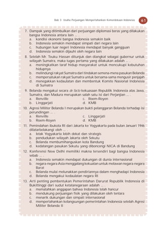 Bab 3 Usaha Perjuangan Mempertahankan Kemerdekaan Indonesia   61

 7. Dampak yang ditimbulkan dari perjuangan diplomasi beras yang dilakukan
    bangsa Indonesia antara lain ... .
    a. kondisi ekonomi bangsa Indonesia semakin baik
    b. Indonesia semakin mendapat simpati dari negara lain
    c. hubungan luar negeri Indonesia mendapat banyak gangguan
    d. Indonesia semakin dijauhi oleh negara lain
 8. Setelah Mr. Teuku Hassan ditunjuk dan diangkat sebagai gubernur untuk
    wilayah Sumatra, maka tugas pertama yang dilakukan adalah ... .
    a. meningkatkan taraf hidup masyarakat untuk mencukupi kebutuhan
        hidupnya
    b. melindungi rakyat Sumatra dari tindakan semena-mena pasukan Belanda
    c. mempersatukan rakyat Sumatra untuk bersama-sama mengusir penjajah
    d. menegakkan kedaulatan dan membentuk Komite Nasional Indonesia
        di Sumatra
 9. Belanda mengakui secara de facto kekuasaan Republik Indonesia atas Jawa,
    Sumatra, dan Madura merupakan salah satu isi dari Perjanjian ... .
    a. Renville                       c. Roem-Royen
    b. Linggarjati                    d. KMB
10. Agresi Militer Belanda I merupakan bukti pelanggaran Belanda terhadap isi
    perundingan ... .
    a. Renville                      c. Linggarjati
    b. Roem-Royen                    d. KMB
11. Pemindahan ibukota RI dari Jakarta ke Yogyakarta pada bulan Januari 1946
    dilatarbelakangi oleh ... .
    a. letak Yogyakarta lebih dekat dan strategis
    b. pendudukan wilayah Jakarta oleh Sekutu
    c. Belanda membumihanguskan kota Bandung
    d. kedatangan pasukan Sekutu yang diboncengi NICA di Bandung
12. Konferensi New Delhi memiliki makna tersendiri bagi bangsa Indonesia
    sebab ... .
    a. Indonesia semakin mendapat dukungan di dunia internasional
    b. negara-negara Asia menggalang kekuatan untuk melawan negara-negara
        Barat
    c. Belanda mulai melunakkan pendiriannya dalam menghadapi Indonesia
    d. Belanda mengakui kedaulatan negara RI
13. Arti penting pembentukan Pemerintahan Darurat Republik Indonesia di
    Bukittinggi dari sudut ketatanegaraan adalah ... .
    a. mematahkan anggapan bahwa Indonesia telah hancur
    b. mendukung perjuangan fisik yang dilakukan oleh tentara
    c. menarik dukungan dan simpati internasional
    d. mempertahankan kelangsungan pemerintahan Indonesia setelah Agresi
        Militer Belanda II
 