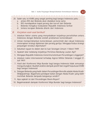 Bab 3 Usaha Perjuangan Mempertahankan Kemerdekaan Indonesia   63


 20. Salah satu isi KMB yang sangat penting bagi bangsa Indonesia yaitu ... .
     a. antara RIS dan Belanda akan diadakan kerja sama
     b. RIS mendapatkan kapal perang dan korvet dari Belanda
     c. Belanda mengakui kedaulatan Republik Indonesia Serikat
     d. tentara kerajaan Belanda ditarik dari Indonesia

B.     Kerjakan soal-soal berikut!
     1. Jelaskan faktor utama yang menyebabkan terjadinya perselisihan antara
        Indonesia dengan Belanda setelah proklamasi kemerdekaan!
     2. Untuk mempertahankan kemerdekaan, pemerintah dan rakyat Indonesia
        menerapkan strategi diplomasi dan perang gerilya. Mengapa kedua strategi
        perjuangan tersebut diperlukan?
     3. Sebutkan tujuan ke dalam dan ke luar Serangan Umum 1 Maret 1949!
     4. Apakah latar belakang terjadinya Peristiwa Bandung Lautan Api?
     5. Mengapa Republik Indonesia menerima ketentuan Perundingan Linggarjati?
     6. Jelaskan reaksi internasional terhadap Agresi Militer Belanda I tanggal 21
        Juli 1947!
     7. Hasil dari Konferensi Meja Bundar bagi bangsa Indonesia tidak semuanya
        menguntungkan. Buatlah analisis dampak positif dan negatif keputusan KMB
        bagi bangsa Indonesia!
     6. Delegasi Belanda yang hadir dalam Perundingan Renville adalah Abdul Kadir
        Widjojoatmojo. Bagaimana pendapat kalian dengan Abdul Kadir yang lebih
        memihak Belanda daripada bangsanya sendiri?
     9. Apa sajakah isi dari Perundingan Roem-Royen?
 10. Bagaimanakah dampak Konferensi Meja Bundar bagi bangsa Indonesia?
 