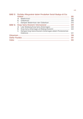 vii


BAB 15   Perilaku Masyarakat dalam Perubahan Sosial Budaya di Era
         Global ............................................................................................................          305
         A. Modernisasi ................................................................................................              306
         B. Globalisasi ..................................................................................................            308
         C. Dampak Modernisasi dan Globalisasi ..................................................                                     310
BAB 16 Kerja Sama Ekonomi Internasional .....................................................                                         319
         A. Latar Belakang Kerja Sama Antarnegara ..............................................                                      320
         B. Kerja Sama Antarnegara di Bidang Ekonomi .......................................                                          322
         C. Dampak Kerja Sama Ekonomi Antarnegara dalam Perekonomian
                 Indonesia ....................................................................................................       331
Glosarium ........................................................................................................................    338
Daftar Pustaka ...............................................................................................................        341
Index     .........................................................................................................................   343
 
