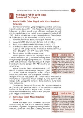 Bab 4 Peristiwa-Peristiwa Politik dan Ekonomi Indonesia Pasca Pengakuan Kedaulatan      73

        Kehidupan Politik pada Masa
 E.     Demokr asi Ter pimpin
        Demokrasi Ter
                    erpimpin
1 . Kondisi Politik Dalam Negeri pada Masa Demokrasi
     erpimpin
    Ter pimpin
      Demokrasi Terpimpin yang menggantikan sistem Demokrasi
Liberal, berlaku tahun 1959 – 1965. Pada masa Demokrasi Terpimpin
kekuasaan presiden sangat besar sehingga cenderung ke arah
otoriter. Akibatnya sering terjadi penyimpangan terhadap UUD
1945. Berikut ini beberapa penyimpangan terhadap Pancasila dan
UUD 1945 yang terjadi semasa Demokrasi Terpimpin.
a. Pembentukan MPRS melalui Penetapan Presiden No. 2/1959.
b. Anggota MPRS ditunjuk dan diangkat oleh presiden.
c. Presiden membubarkan DPR hasil pemilu tahun 1955.
d. GBHN yang bersumber pada pidato Presiden tanggal 17
      Agustus 1959 yang berjudul “Penemuan Kembali Revolusi
      Kita” ditetapkan oleh DPA bukan oleh MPRS.
e. Pengangkatan presiden seumur hidup.
      Dalam periode Demokrasi Terpimpin, Partai         Jeli Jendela Info
Komunis Indonesia (PKI) berusaha menempatkan Menurut Bung Hatta, Demokrasi
dirinya sebagai golongan yang Pancasilais. Kekuatan Terpimpin sebagai sebuah konsepsi
politik pada Demokrasi Terpimpin terpusat di tangan mempunyai tujuan baik, tetapi
                                                     cara-cara dan langkah-langkah
Presiden Soekarno dengan TNI-AD dan PKI di yang hendak diambil untuk melak-
sampingnya.                                          sanakannya terlihat menjauhkan
      Ajaran Nasakom (Nasionalis-Agama-Komunis) dari tujuan baik tersebut. Hal ini
                                                     terbukti dengan beberapa tindakan
ciptaan Presiden Soekarno sangat menguntungkan Presiden Soekarno, di antaranya
PKI. Ajaran Nasakom menempatkan PKI sebagai membubarkan DPR hasil Pemilu.
unsur yang sah dalam konstelasi politik Indonesia.
Dengan demikian kedudukan PKI semakin kuat PKI semakin
meningkatkan kegiatannya dengan berbagai isu yang memberi citra
sebagai partai yang paling manipolis dan pendukung Bung Karno
yang paling setia.
      Selama masa Demokrasi Terpimpin, PKI terus melaksanakan
program-programnya secara revolusioner. Bahkan mampu menguasai
konstelasi politik. Puncak kegiatan PKI adalah
melakukan kudeta terhadap pemerintahan yang sah
pada tanggal 30 September 1965.                         Jeli Jendela Info
                                                                Menurut UUD 1945, politik luar negeri
2 . Politik Luar Negeri Masa Demokrasi                          yang dianut bangsa Indonesia adalah
     erpimpin
    Ter pimpin                                                  politik luar negeri bebas aktif. Bebas
                                                                artinya tidak memihak terhadap dua
     Politik luar negeri masa Demokrasi Terpimpin               blok yang saat itu sedang konflik
lebih condong ke blok Timur. Indonesia banyak                   yaitu blok Barat dan Blok Timur.
melakukan kerja sama dengan negara-negara blok                  Konsep aktif bermakna Indonesia
                                                                senantiasa ikut serta aktif dan ber-
komunis, seperti Uni Soviet, RRC, Kamboja, maupun               partisipasi dalam mewujudkan
                                                                perdamaian dunia.
 