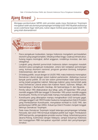 Bab 4 Peristiwa-Peristiwa Politik dan Ekonomi Indonesia Pasca Pengakuan Kedaulatan   75

Ajang Kreasi
 Mengapa pembentukan MPRS oleh presiden pada masa Demokrasi Terpimpin
 merupakan salah satu bentuk penyimpangan terhadap UUD 1945? Buatlah analisisnya
 secara sederhana! Agar lebih jelas, kalian dapat melihat pasal-pasal pada UUD 1945
 yang telah diamandemen!




  *   Pasca pengakuan kedaulatan, bangsa Indonesia mengalami permasalahan
      ekonomi yang sangat kompleks. Misalnya inflasi tinggi, rusaknya infrastruktur,
      hutang negara meningkat, defisit anggaran, rendahnya investasi, dan lain
      sebagainya.
  *   Langkah yang diambil pemerintah Indonesia dalam mengatasi masalah
      ekonomi pasca pengakuan kedaulatan, antara lain kebijakan pemotongan
      uang, konsep ekonomi nasional, program gerakan benteng, kebijakan
      Indonesianisasi, dan lain-lain.
  *   Di bidang politik, sesuai dengan isi UUDS 1950, maka Indonesia menerapkan
      Demokrasi Liberal dengan sistem kabinet parlementer. Akibatnya muncul
      banyak partai politik. Di sisi lain sistem pemerintahan tidak stabil karena
      sering terjadi pergantian kabinet. Beberapa kabinet yang memerintah pada
      masa Demokrasi Liberal antara lain Kabinet Natsir, Sukiman, Wilopo, Ali
      Sastroamijoyo I, Burhanudin Harahap, Ali Sastroamijoyo II, dan Djuanda.
  *   Pemilu tahun 1955 dilaksanakan dua tahap, yaitu 29 September 1955 untuk
      memilih anggota DPR dan tanggal 15 Desember 1955 untuk memilih anggota
      Konstituante. Pemilu ini ternyata tidak mampu menciptakan stabilitas politik.
  *   Konstituante yang diharapkan mampu menghasilkan UUD ternyata gagal,
      sehingga tanggal 5 Juli 1959 Presiden Soekarno mengeluarkan Dekrit Presiden
      yang membubarkan Konstituante, menyatakan kembali ke UUD 1945, dan
      pembentukan MPRS dan DPAS. Keluarnya Dekrit Presiden menjadi tonggak
      lahirnya Demokrasi Terpimpin.
  *   Pada masa Demokrasi Terpimpin terjadi beberapa penyimpangan terhadap
      Pancasila, dan UUD 1945 termasuk kebijakan politik luar negeri. Pembubaran
      DPR hasil pemilu, pengangkatan presiden seumur hidup, terbentuknya poros
      Jakarta-Peking, konfrontasi dengan Malaysia, sampai keluarnya Indonesia
      dari keanggotaan PBB merupakan sejumlah contoh dari penyimpangan
      tersebut.
 