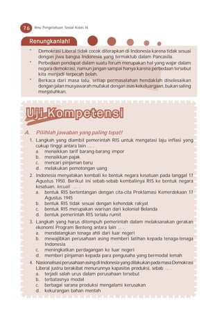 76   Ilmu Pengetahuan Sosial Kelas IX



 Renungkanlah!
 *     Demokrasi Liberal tidak cocok diterapkan di Indonesia karena tidak sesuai
       dengan jiwa bangsa Indonesia yang termaktub dalam Pancasila.
 *     Perbedaan pendapat dalam suatu forum merupakan hal yang wajar dalam
       negara demokrasi, namun jangan sampai hanya karena perbedaan tersebut
       kita menjadi terpecah belah.
 *     Berkaca dari masa lalu, setiap permasalahan hendaklah diselesaikan
       dengan jalan musyawarah mufakat dengan asas kekeluargaan, bukan saling
       menjatuhkan.




A.   Pilihlah jawaban yang paling tepat!
 1. Langkah yang diambil pemerintah RIS untuk mengatasi laju inflasi yang
    cukup tinggi antara lain … .
    a. menaikkan tarif barang-barang impor
    b. menaikkan pajak
    c. mencari pinjaman baru
    d. melakukan pemotongan uang
 2. Indonesia menyatakan kembali ke bentuk negara kesatuan pada tanggal 17
    Agustus 1950. Berikut ini sebab-sebab kembalinya RIS ke bentuk negara
    kesatuan, kecuali … .
    a. bentuk RIS bertentangan dengan cita-cita Proklamasi Kemerdekaan 17
        Agustus 1945
    b. bentuk RIS tidak sesuai dengan kehendak rakyat
    c. bentuk RIS merupakan warisan dari kolonial Belanda
    d. bentuk pemerintah RIS terlalu rumit
 3. Langkah yang harus ditempuh pemerintah dalam melaksanakan gerakan
    ekonomi Program Benteng antara lain ... .
    a. mendatangkan tenaga ahli dari luar negeri
    b. mewajibkan perusahaan asing memberi latihan kepada tenaga-tenaga
        Indonesia
    c. meningkatkan perdagangan ke luar negeri
    d. memberi pinjaman kepada para pengusaha yang bermodal lemah
 4. Nasionalisasi perusahaan asing di Indonesia yang dilakukan pada masa Demokrasi
    Liberal justru berakibat menurunnya kapasitas produksi, sebab … .
    a. terjadi salah urus dalam perusahaan tersebut
    b. terbatasnya modal
    c. berbagai sarana produksi mengalami kerusakan
    d. kekurangan bahan mentah
 