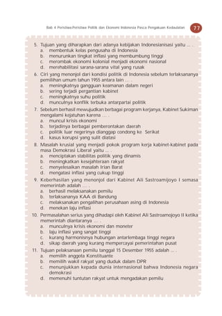 Bab 4 Peristiwa-Peristiwa Politik dan Ekonomi Indonesia Pasca Pengakuan Kedaulatan   77


 5. Tujuan yang diharapkan dari adanya kebijakan Indonesianisasi yaitu ... .
    a. membentuk kelas pengusaha di Indonesia
    b. menurunkan tingkat inflasi yang membumbung tinggi
    c. merombak ekonomi kolonial menjadi ekonomi nasional
    d. merehabilitasi sarana-sarana vital yang rusak
 6. Ciri yang menonjol dari kondisi politik di Indonesia sebelum terlaksananya
    pemilihan umum tahun 1955 antara lain … .
    a. meningkatnya gangguan keamanan dalam negeri
    b. sering terjadi pergantian kabinet
    c. meningkatnya suhu politik
    d. munculnya konflik terbuka antarpartai politik
 7. Sebelum berhasil mewujudkan berbagai program kerjanya, Kabinet Sukiman
    mengalami kejatuhan karena … .
    a. muncul krisis ekonomi
    b. terjadinya berbagai pemberontakan daerah
    c. politik luar negerinya dianggap condong ke Serikat
    d. kasus korupsi yang sulit diatasi
 8. Masalah krusial yang menjadi pokok program kerja kabinet-kabinet pada
    masa Demokrasi Liberal yaitu ... .
    a. menciptakan stabilitas politik yang dinamis
    b. meningkatkan kesejahteraan rakyat
    c. menyelesaikan masalah Irian Barat
    d. mengatasi inflasi yang cukup tinggi
 9. Keberhasilan yang menonjol dari Kabinet Ali Sastroamijoyo I semasa
    memerintah adalah … .
    a. berhasil melaksanakan pemilu
    b. terlaksananya KAA di Bandung
    c. melaksanakan pengalihan perusahaan asing di Indonesia
    d. menekan laju inflasi
10. Permasalahan serius yang dihadapi oleh Kabinet Ali Sastroamojoyo II ketika
    memerintah diantaranya … .
    a. munculnya krisis ekonomi dan moneter
    b. laju inflasi yang sangat tinggi
    c. kurang harmonisnya hubungan antarlembaga tinggi negara
    d. sikap daerah yang kurang mempercayai pemerintahan pusat
11. Tujuan pelaksanaan pemilu tanggal 15 Desember 1955 adalah ... .
    a. memilih anggota Konstituante
    b. memilih wakil rakyat yang duduk dalam DPR
    c. menunjukkan kepada dunia internasional bahwa Indonesia negara
        demokrasi
    d. memenuhi tuntutan rakyat untuk mengadakan pemilu
 