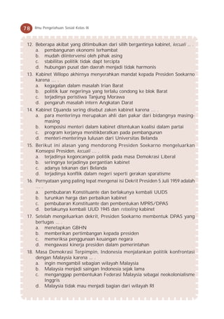 78   Ilmu Pengetahuan Sosial Kelas IX



 12. Beberapa akibat yang ditimbulkan dari silih bergantinya kabinet, kecuali ... .
     a. pembangunan ekonomi terhambat
     b. mudah diintervensi oleh pihak asing
     c. stabilitas politik tidak dapt tercipta
     d. hubungan pusat dan daerah menjadi tidak harmonis
 13. Kabinet Wilopo akhirnya menyerahkan mandat kepada Presiden Soekarno
     karena … .
     a. kegagalan dalam masalah Irian Barat
     b. politik luar negerinya yang terlalu condong ke blok Barat
     c. terjadinya peristiwa Tanjung Morawa
     d. pengaruh masalah intern Angkatan Darat
 14. Kabinet Djuanda sering disebut zaken kabinet karena … .
     a. para menterinya merupakan ahli dan pakar dari bidangnya masing-
        masing
     b. komposisi menteri dalam kabinet ditentukan koalisi dalam partai
     c. program kerjanya menitikberatkan pada pembangunan
     d. menteri-menterinya lulusan dari Universitas Belanda
 15. Berikut ini alasan yang mendorong Presiden Soekarno mengeluarkan
     Konsepsi Presiden, kecuali … .
     a. terjadinya kegoncangan politik pada masa Demokrasi Liberal
     b. seringnya terjadinya pergantian kabinet
     c. adanya tekanan dari Belanda
     d. terjadinya konflik dalam negeri seperti gerakan sparatisme
 16. Pernyataan yang paling tepat mengenai isi Dekrit Presiden 5 Juli 1959 adalah
     ….
     a. pembubaran Konstituante dan berlakunya kembali UUDS
     b. turunkan harga dan perbaikan kabinet
     c. pembubaran Konstituante dan pembentukan MPRS/DPAS
     d. berlakunya kembali UUD 1945 dan retooling kabinet
 17. Setelah mengeluarkan dekrit, Presiden Soekarno membentuk DPAS yang
     bertugas ... .
     a. menetapkan GBHN
     b. memberikan pertimbangan kepada presiden
     c. memeriksa penggunaan keuangan negara
     d. mengawasi kinerja presiden dalam pemerintahan
 18. Masa Demokrasi Terpimpin, Indonesia menjalankan politik konfrontasi
     dengan Malaysia karena ... .
     a. ingin mengambil sebagian wilayah Malaysia
     b. Malaysia menjadi saingan Indonesia sejak lama
     c. menganggap pembentukan Federasi Malaysia sebagai neokolonialisme
        Inggris
     d. Malaysia tidak mau menjadi bagian dari wilayah RI
 