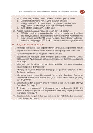 Bab 4 Peristiwa-Peristiwa Politik dan Ekonomi Indonesia Pasca Pengakuan Kedaulatan   79


 19. Pada tahun 1960, presiden membubarkan DPR hasil pemilu sebab ... .
     a. DPR menolak rencana APBN yang diajukan presiden
     b. keanggotaan DPR didominasi oleh orang-orang yang komunis
     c. anggota DPR pemikirannya tidak sejalan dengan presiden
     d. masa jabatan anggota DPR sudah habis
 20. Alasan yang mendorong Indonesia keluar dari PBB adalah ... .
     a. PBB tidak mendukung Indonesia dalam perjuangan pembebasan Irian Barat
     b. diterimanya Malaysia sebagai anggota tidak tetap Dewan Keamanan PBB
     c. negara-negara anggota PBB belum mengakui kemerdekaan Indonesia
     d. Indonesia menganggap PBB tidak cocok untuk negara-negara komunis

B.     Kerjakan soal-soal berikut!
     1. Mengapa bentuk RIS tidak dapat bertahan lama? Jelaskan pendapat kalian!
     2. Bagaimanakah kondisi ekonomi Indonesia pasca pengakuan kedaulatan?
     3. Apakah yang dimaksud kebijakan Indonesianisasi?
     4. Bagaimanakah pendapat kalian mengenai pelaksanaan Demokrasi Liberal
        di Indonesia? Apakah cocok diterapkan kembali di Indonesia pada masa
        sekarang?
     5. Mengapa hasil Pemilihan Umum tahun 1955 tidak mampu mewujudkan
        kestabilan politik di Indonesia?
     6. Mengapa kebijakan Nasakom dianggap sangat menguntungkan PKI?
        Tunjukkan buktinya!
     7. Mengapa pada masa Demokrasi Terpimpin Presiden Soekarno
        membubarkan DPR hasil pemilu? Mengapa hal ini dikatakan menyimpang
        dari UUD 1945?
     8. Bagaimana kaitan keluarnya Dekrit Presiden 5 Juli 1959 dengan lahirnya
        Demokrasi Terpimpin?
     9. Tunjukkan beberapa contoh penyimpangan terhadap Pancasila, UUD 1945,
        maupun kebijakan politik luar negeri bebas aktif yang terjadi pada masa
        Demokrasi Terpimpin!
 10. Bagaimanakah dampak keluarnya Indonesia dari PBB terhadap kehidupan
     politik bangsa Indonesia?
 
