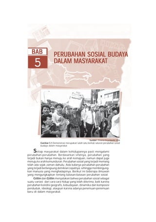 BAB                PERUBAHAN SOSIAL BUDAYA
                      PERUBAHAN        BUDA
     5                      MASYARAKA
                                ARAKAT
                      DALAM MASYARAKAT




                                                        Sumber: Encarta Encyclopedia, 2006
          Gambar 5.1 Demonstrasi merupakan salah satu bentuk saluran perubahan sosial
          budaya dalam masyarakat.

    S   etiap masyarakat dalam kehidupannya pasti mengalami
perubahan-perubahan. Berdasarkan sifatnya, perubahan yang
terjadi bukan hanya menuju ke arah kemajuan, namun dapat juga
menuju ke arah kemunduran. Perubahan sosial yang terjadi memang
telah ada sejak zaman dahulu. Ada kalanya perubahan-perubahan
yang terjadi berlangsung demikian cepatnya, sehingga membingung-
kan manusia yang menghadapinya. Berikut ini beberapa ilmuwan
yang mengungkapkan tentang batasan-batasan perubahan sosial.
     Gillin dan Gillin menyatakan bahwa perubahan sosial sebagai
suatu variasi dari cara-cara hidup yang telah diterima, baik karena
perubahan kondisi geografis, kebudayaan, dinamika dan komposisi
penduduk, ideologi, ataupun karena adanya penemuan-penemuan
baru di dalam masyarakat.
 