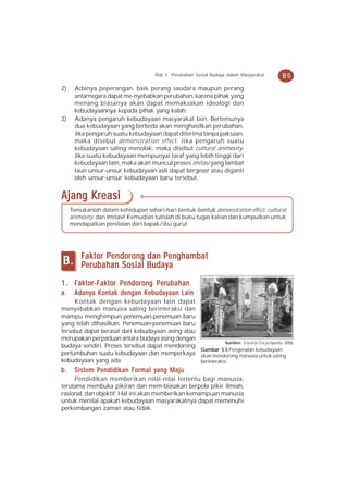 Bab 5 Perubahan Sosial Budaya dalam Masyarakat      85
2)    Adanya peperangan, baik perang saudara maupun perang
      antarnegara dapat me-nyebabkan perubahan, karena pihak yang
      menang biasanya akan dapat memaksakan ideologi dan
      kebudayaannya kepada pihak yang kalah.
3)    Adanya pengaruh kebudayaan masyarakat lain. Bertemunya
      dua kebudayaan yang berbeda akan menghasilkan perubahan.
      Jika pengaruh suatu kebudayaan dapat diterima tanpa paksaan,
      maka disebut demonstration effect. Jika pengaruh suatu
      kebudayaan saling menolak, maka disebut cultural animosity.
      Jika suatu kebudayaan mempunyai taraf yang lebih tinggi dari
      kebudayaan lain, maka akan muncul proses imitasi yang lambat
      laun unsur-unsur kebudayaan asli dapat bergeser atau diganti
      oleh unsur-unsur kebudayaan baru tersebut.


Ajang Kreasi
     Temukanlah dalam kehidupan sehari-hari bentuk-bentuk demonstration effect, cultural
     animosity, dan imitasi! Kemudian tulislah di buku tugas kalian dan kumpulkan untuk
     mendapatkan penilaian dari bapak/ibu guru!




         Faktor Pendorong dan Penghambat
B.       Perubahan Sosial Budaya

1 . Faktor-Faktor Pendorong Perubahan
a.    Adanya Kontak dengan Kebudayaan Lain
     Kontak dengan kebudayaan lain dapat
menyebabkan manusia saling berinteraksi dan
mampu menghimpun penemuan-penemuan baru
yang telah dihasilkan. Penemuan-penemuan baru
tersebut dapat berasal dari kebudayaan asing atau
merupakan perpaduan antara budaya asing dengan
                                                             Sumber: Encarta Encyclopedia, 2006
budaya sendiri. Proses tersebut dapat mendorong
                                                  Gambar 5.5 Pengenalan kebudayaan
pertumbuhan suatu kebudayaan dan memperkaya akan mendorong manusia untuk saling
kebudayaan yang ada.                              berinteraksi.
b . Sistem Pendidikan Formal yang Maju
     Pendidikan memberikan nilai-nilai tertentu bagi manusia,
terutama membuka pikiran dan mem-biasakan berpola pikir ilmiah,
rasional, dan objektif. Hal ini akan memberikan kemampuan manusia
untuk menilai apakah kebudayaan masyarakatnya dapat memenuhi
perkembangan zaman atau tidak.
 